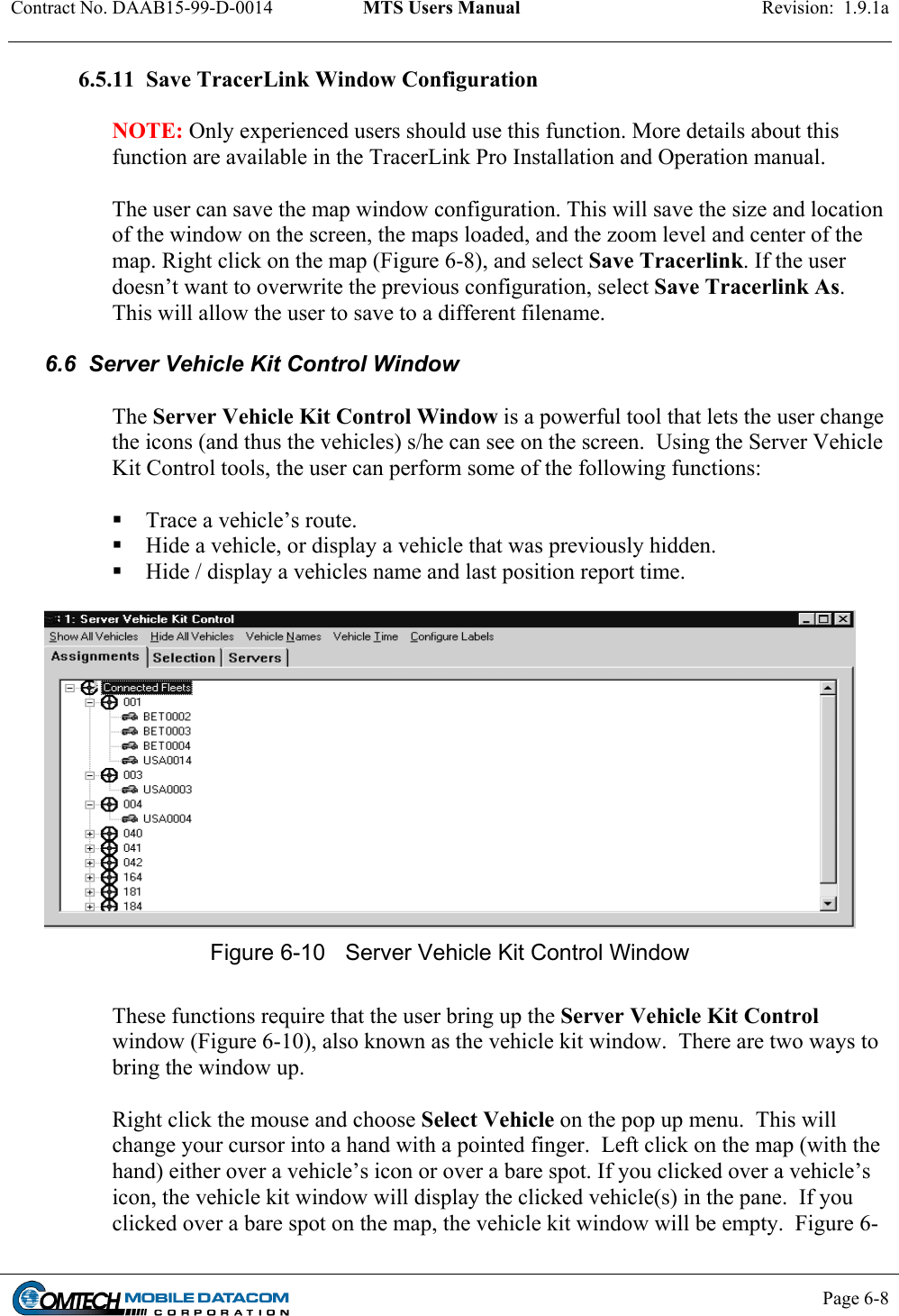 Contract No. DAAB15-99-D-0014  MTS Users Manual  Revision:  1.9.1a           Page 6-8    6.5.11  Save TracerLink Window Configuration  NOTE: Only experienced users should use this function. More details about this function are available in the TracerLink Pro Installation and Operation manual.  The user can save the map window configuration. This will save the size and location of the window on the screen, the maps loaded, and the zoom level and center of the map. Right click on the map (Figure 6-8), and select Save Tracerlink. If the user doesn’t want to overwrite the previous configuration, select Save Tracerlink As. This will allow the user to save to a different filename.    6.6  Server Vehicle Kit Control Window  The Server Vehicle Kit Control Window is a powerful tool that lets the user change the icons (and thus the vehicles) s/he can see on the screen.  Using the Server Vehicle Kit Control tools, the user can perform some of the following functions:   Trace a vehicle’s route.  Hide a vehicle, or display a vehicle that was previously hidden.  Hide / display a vehicles name and last position report time.   Figure 6-10  Server Vehicle Kit Control Window   These functions require that the user bring up the Server Vehicle Kit Control window (Figure 6-10), also known as the vehicle kit window.  There are two ways to bring the window up.  Right click the mouse and choose Select Vehicle on the pop up menu.  This will change your cursor into a hand with a pointed finger.  Left click on the map (with the hand) either over a vehicle’s icon or over a bare spot. If you clicked over a vehicle’s icon, the vehicle kit window will display the clicked vehicle(s) in the pane.  If you clicked over a bare spot on the map, the vehicle kit window will be empty.  Figure 6-