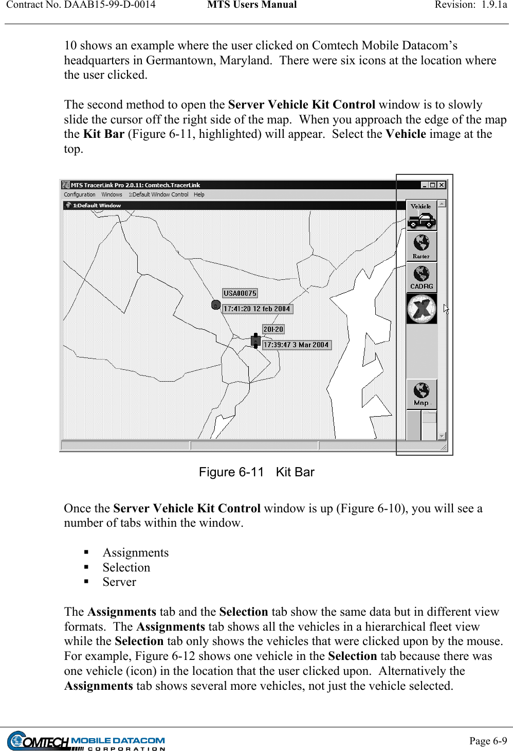 Contract No. DAAB15-99-D-0014  MTS Users Manual  Revision:  1.9.1a           Page 6-9    10 shows an example where the user clicked on Comtech Mobile Datacom’s headquarters in Germantown, Maryland.  There were six icons at the location where the user clicked.   The second method to open the Server Vehicle Kit Control window is to slowly slide the cursor off the right side of the map.  When you approach the edge of the map the Kit Bar (Figure 6-11, highlighted) will appear.  Select the Vehicle image at the top.   Figure 6-11  Kit Bar  Once the Server Vehicle Kit Control window is up (Figure 6-10), you will see a number of tabs within the window.     Assignments  Selection  Server  The Assignments tab and the Selection tab show the same data but in different view formats.  The Assignments tab shows all the vehicles in a hierarchical fleet view while the Selection tab only shows the vehicles that were clicked upon by the mouse.  For example, Figure 6-12 shows one vehicle in the Selection tab because there was one vehicle (icon) in the location that the user clicked upon.  Alternatively the Assignments tab shows several more vehicles, not just the vehicle selected.  