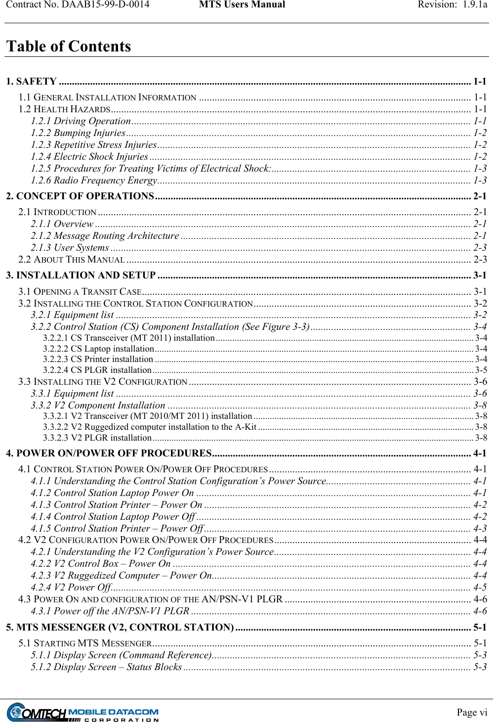 Contract No. DAAB15-99-D-0014  MTS Users Manual  Revision:  1.9.1a           Page vi    Table of Contents  1. SAFETY ............................................................................................................................................................... 1-1 1.1 GENERAL INSTALLATION INFORMATION ......................................................................................................... 1-1 1.2 HEALTH HAZARDS........................................................................................................................................... 1-1 1.2.1 Driving Operation................................................................................................................................... 1-1 1.2.2 Bumping Injuries..................................................................................................................................... 1-2 1.2.3 Repetitive Stress Injuries......................................................................................................................... 1-2 1.2.4 Electric Shock Injuries ............................................................................................................................ 1-2 1.2.5 Procedures for Treating Victims of Electrical Shock:............................................................................. 1-3 1.2.6 Radio Frequency Energy......................................................................................................................... 1-3 2. CONCEPT OF OPERATIONS.......................................................................................................................... 2-1 2.1 INTRODUCTION ................................................................................................................................................ 2-1 2.1.1 Overview ................................................................................................................................................. 2-1 2.1.2 Message Routing Architecture ................................................................................................................ 2-1 2.1.3 User Systems ........................................................................................................................................... 2-3 2.2 ABOUT THIS MANUAL ..................................................................................................................................... 2-3 3. INSTALLATION AND SETUP ......................................................................................................................... 3-1 3.1 OPENING A TRANSIT CASE............................................................................................................................... 3-1 3.2 INSTALLING THE CONTROL STATION CONFIGURATION.................................................................................... 3-2 3.2.1 Equipment list ......................................................................................................................................... 3-2 3.2.2 Control Station (CS) Component Installation (See Figure 3-3)..............................................................3-4 3.2.2.1 CS Transceiver (MT 2011) installation.............................................................................................................. 3-4 3.2.2.2 CS Laptop installation........................................................................................................................................ 3-4 3.2.2.3 CS Printer installation ........................................................................................................................................ 3-4 3.2.2.4 CS PLGR installation......................................................................................................................................... 3-5 3.3 INSTALLING THE V2 CONFIGURATION ............................................................................................................. 3-6 3.3.1 Equipment list ......................................................................................................................................... 3-6 3.3.2 V2 Component Installation ..................................................................................................................... 3-8 3.3.2.1 V2 Transceiver (MT 2010/MT 2011) installation .............................................................................................. 3-8 3.3.2.2 V2 Ruggedized computer installation to the A-Kit ............................................................................................ 3-8 3.3.2.3 V2 PLGR installation......................................................................................................................................... 3-8 4. POWER ON/POWER OFF PROCEDURES.................................................................................................... 4-1 4.1 CONTROL STATION POWER ON/POWER OFF PROCEDURES .............................................................................. 4-1 4.1.1 Understanding the Control Station Configuration’s Power Source........................................................ 4-1 4.1.2 Control Station Laptop Power On .......................................................................................................... 4-1 4.1.3 Control Station Printer – Power On ....................................................................................................... 4-2 4.1.4 Control Station Laptop Power Off .......................................................................................................... 4-2 4.1.5 Control Station Printer – Power Off ....................................................................................................... 4-3 4.2 V2 CONFIGURATION POWER ON/POWER OFF PROCEDURES............................................................................ 4-4 4.2.1 Understanding the V2 Configuration’s Power Source............................................................................ 4-4 4.2.2 V2 Control Box – Power On ................................................................................................................... 4-4 4.2.3 V2 Ruggedized Computer – Power On.................................................................................................... 4-4 4.2.4 V2 Power Off........................................................................................................................................... 4-5 4.3 POWER ON AND CONFIGURATION OF THE AN/PSN-V1 PLGR ........................................................................ 4-6 4.3.1 Power off the AN/PSN-V1 PLGR ............................................................................................................ 4-6 5. MTS MESSENGER (V2, CONTROL STATION) ........................................................................................... 5-1 5.1 STARTING MTS MESSENGER........................................................................................................................... 5-1 5.1.1 Display Screen (Command Reference).................................................................................................... 5-3 5.1.2 Display Screen – Status Blocks ............................................................................................................... 5-3 