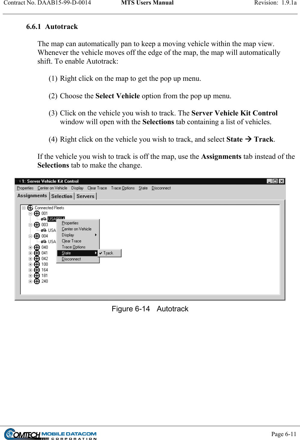 Contract No. DAAB15-99-D-0014  MTS Users Manual  Revision:  1.9.1a           Page 6-11    6.6.1  Autotrack  The map can automatically pan to keep a moving vehicle within the map view. Whenever the vehicle moves off the edge of the map, the map will automatically shift. To enable Autotrack:  (1) Right click on the map to get the pop up menu.    (2) Choose the Select Vehicle option from the pop up menu.   (3) Click on the vehicle you wish to track. The Server Vehicle Kit Control window will open with the Selections tab containing a list of vehicles.    (4) Right click on the vehicle you wish to track, and select State  Track.  If the vehicle you wish to track is off the map, use the Assignments tab instead of the Selections tab to make the change.   Figure 6-14  Autotrack  