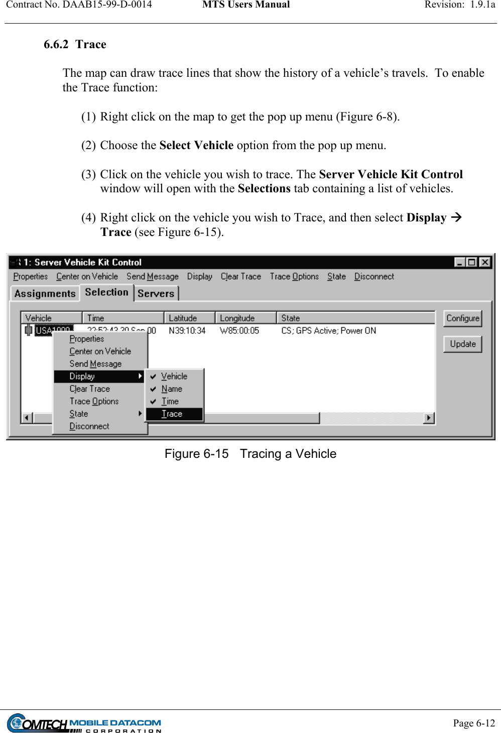 Contract No. DAAB15-99-D-0014  MTS Users Manual  Revision:  1.9.1a           Page 6-12    6.6.2  Trace   The map can draw trace lines that show the history of a vehicle’s travels.  To enable the Trace function:   (1) Right click on the map to get the pop up menu (Figure 6-8).  (2) Choose the Select Vehicle option from the pop up menu.   (3) Click on the vehicle you wish to trace. The Server Vehicle Kit Control window will open with the Selections tab containing a list of vehicles.    (4) Right click on the vehicle you wish to Trace, and then select Display  Trace (see Figure 6-15).   Figure 6-15  Tracing a Vehicle  