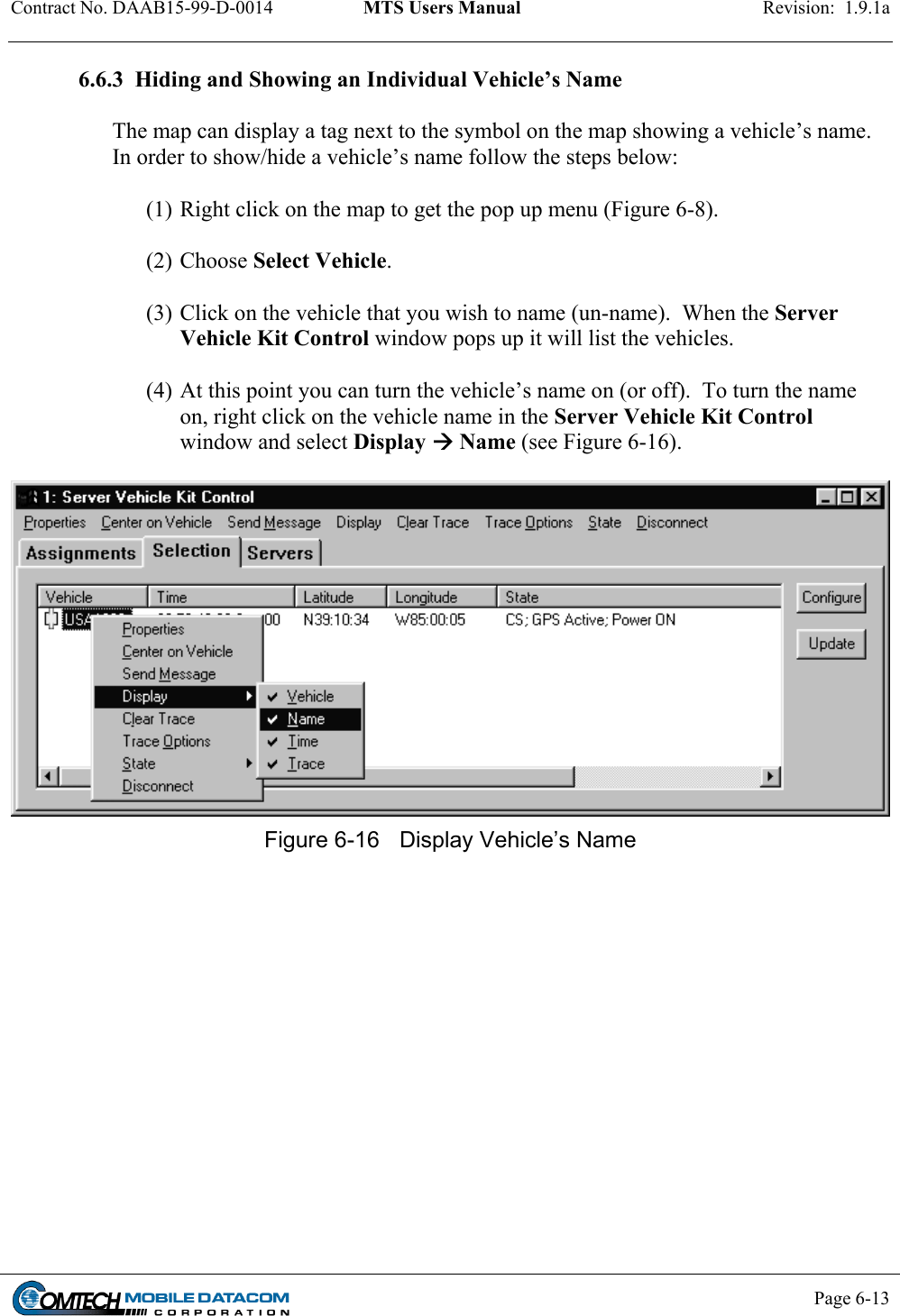 Contract No. DAAB15-99-D-0014  MTS Users Manual  Revision:  1.9.1a           Page 6-13    6.6.3  Hiding and Showing an Individual Vehicle’s Name  The map can display a tag next to the symbol on the map showing a vehicle’s name.  In order to show/hide a vehicle’s name follow the steps below:  (1) Right click on the map to get the pop up menu (Figure 6-8).   (2) Choose Select Vehicle.    (3) Click on the vehicle that you wish to name (un-name).  When the Server Vehicle Kit Control window pops up it will list the vehicles.   (4) At this point you can turn the vehicle’s name on (or off).  To turn the name on, right click on the vehicle name in the Server Vehicle Kit Control window and select Display  Name (see Figure 6-16).    Figure 6-16  Display Vehicle’s Name  