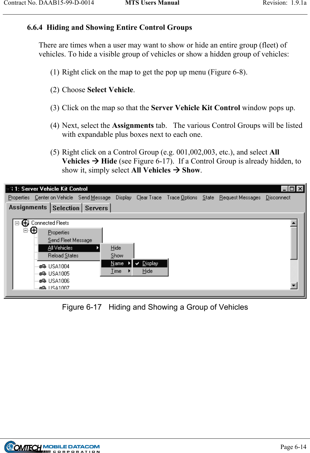 Contract No. DAAB15-99-D-0014  MTS Users Manual  Revision:  1.9.1a           Page 6-14    6.6.4  Hiding and Showing Entire Control Groups   There are times when a user may want to show or hide an entire group (fleet) of vehicles. To hide a visible group of vehicles or show a hidden group of vehicles:  (1) Right click on the map to get the pop up menu (Figure 6-8).   (2) Choose Select Vehicle.    (3) Click on the map so that the Server Vehicle Kit Control window pops up.  (4) Next, select the Assignments tab.   The various Control Groups will be listed with expandable plus boxes next to each one.    (5) Right click on a Control Group (e.g. 001,002,003, etc.), and select All Vehicles  Hide (see Figure 6-17).  If a Control Group is already hidden, to show it, simply select All Vehicles  Show.     Figure 6-17  Hiding and Showing a Group of Vehicles  