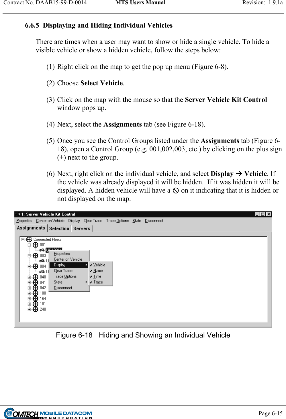 Contract No. DAAB15-99-D-0014  MTS Users Manual  Revision:  1.9.1a           Page 6-15    6.6.5  Displaying and Hiding Individual Vehicles    There are times when a user may want to show or hide a single vehicle. To hide a visible vehicle or show a hidden vehicle, follow the steps below:  (1) Right click on the map to get the pop up menu (Figure 6-8).   (2) Choose Select Vehicle.   (3) Click on the map with the mouse so that the Server Vehicle Kit Control window pops up.    (4) Next, select the Assignments tab (see Figure 6-18).    (5) Once you see the Control Groups listed under the Assignments tab (Figure 6-18), open a Control Group (e.g. 001,002,003, etc.) by clicking on the plus sign (+) next to the group.    (6) Next, right click on the individual vehicle, and select Display  Vehicle. If the vehicle was already displayed it will be hidden.  If it was hidden it will be displayed. A hidden vehicle will have a  on it indicating that it is hidden or not displayed on the map.   Figure 6-18  Hiding and Showing an Individual Vehicle  