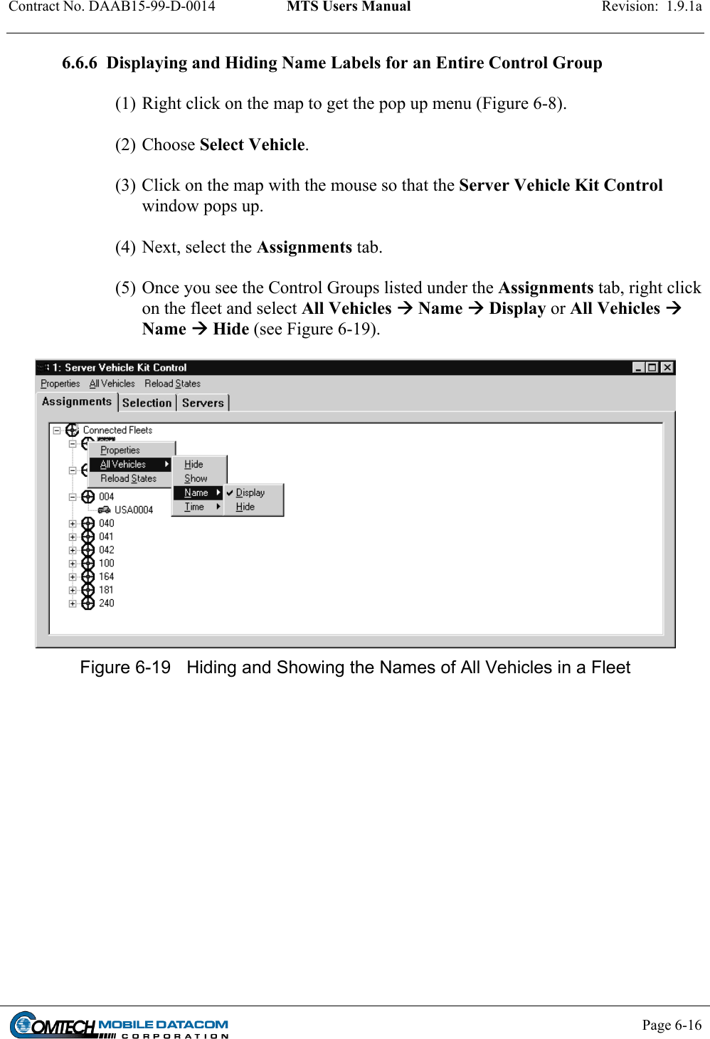 Contract No. DAAB15-99-D-0014  MTS Users Manual  Revision:  1.9.1a           Page 6-16    6.6.6  Displaying and Hiding Name Labels for an Entire Control Group  (1) Right click on the map to get the pop up menu (Figure 6-8).   (2) Choose Select Vehicle.   (3) Click on the map with the mouse so that the Server Vehicle Kit Control window pops up.    (4) Next, select the Assignments tab.    (5) Once you see the Control Groups listed under the Assignments tab, right click on the fleet and select All Vehicles  Name  Display or All Vehicles  Name  Hide (see Figure 6-19).    Figure 6-19  Hiding and Showing the Names of All Vehicles in a Fleet  