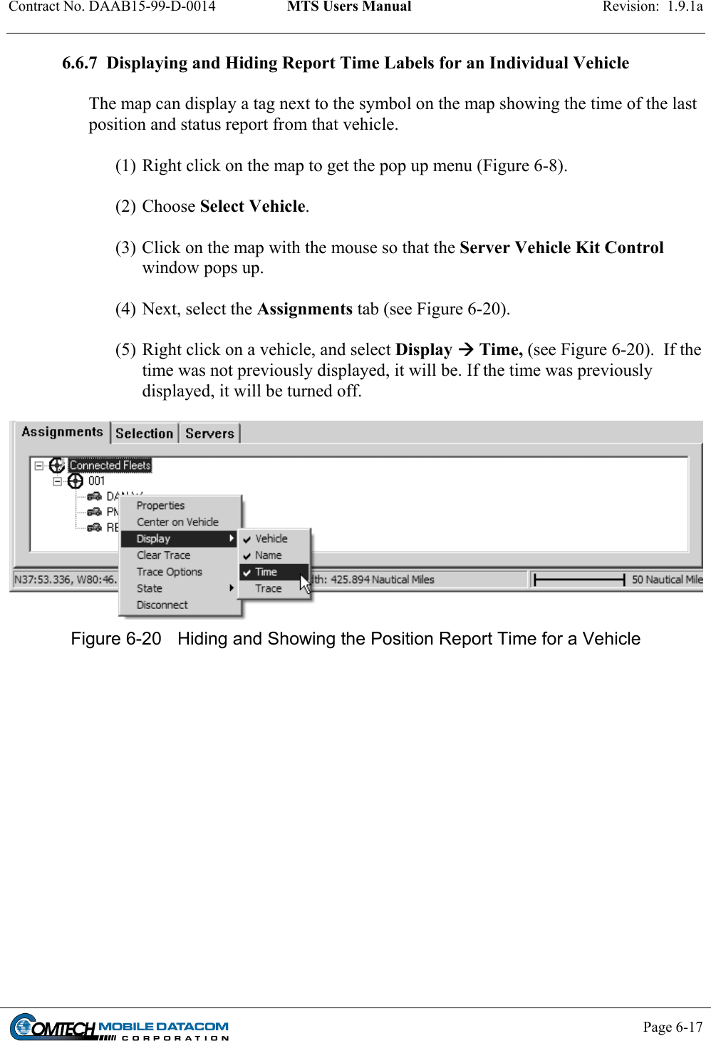 Contract No. DAAB15-99-D-0014  MTS Users Manual  Revision:  1.9.1a           Page 6-17    6.6.7  Displaying and Hiding Report Time Labels for an Individual Vehicle   The map can display a tag next to the symbol on the map showing the time of the last position and status report from that vehicle.    (1) Right click on the map to get the pop up menu (Figure 6-8).   (2) Choose Select Vehicle.   (3) Click on the map with the mouse so that the Server Vehicle Kit Control window pops up.    (4) Next, select the Assignments tab (see Figure 6-20).    (5) Right click on a vehicle, and select Display  Time, (see Figure 6-20).  If the time was not previously displayed, it will be. If the time was previously displayed, it will be turned off.    Figure 6-20  Hiding and Showing the Position Report Time for a Vehicle  