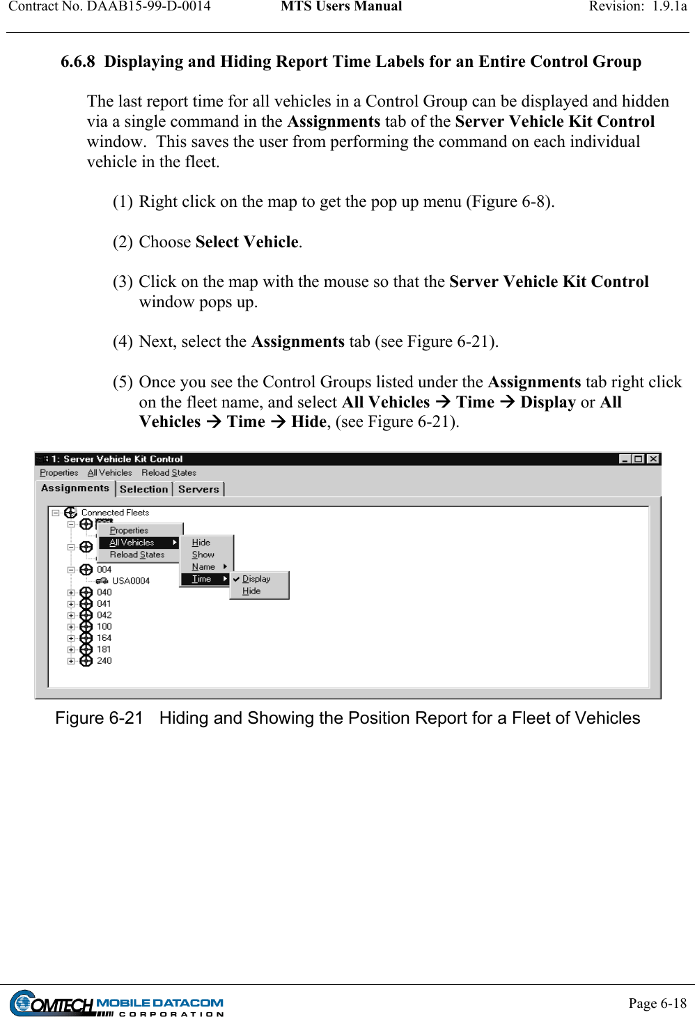 Contract No. DAAB15-99-D-0014  MTS Users Manual  Revision:  1.9.1a           Page 6-18    6.6.8  Displaying and Hiding Report Time Labels for an Entire Control Group  The last report time for all vehicles in a Control Group can be displayed and hidden via a single command in the Assignments tab of the Server Vehicle Kit Control window.  This saves the user from performing the command on each individual vehicle in the fleet.    (1) Right click on the map to get the pop up menu (Figure 6-8).   (2) Choose Select Vehicle.   (3) Click on the map with the mouse so that the Server Vehicle Kit Control window pops up.    (4) Next, select the Assignments tab (see Figure 6-21).  (5) Once you see the Control Groups listed under the Assignments tab right click on the fleet name, and select All Vehicles  Time  Display or All Vehicles  Time  Hide, (see Figure 6-21).   Figure 6-21  Hiding and Showing the Position Report for a Fleet of Vehicles  