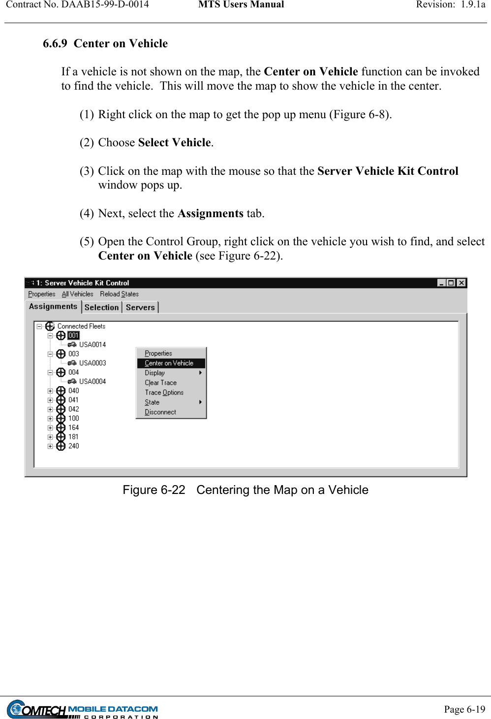 Contract No. DAAB15-99-D-0014  MTS Users Manual  Revision:  1.9.1a           Page 6-19    6.6.9  Center on Vehicle   If a vehicle is not shown on the map, the Center on Vehicle function can be invoked to find the vehicle.  This will move the map to show the vehicle in the center.    (1) Right click on the map to get the pop up menu (Figure 6-8).   (2) Choose Select Vehicle.   (3) Click on the map with the mouse so that the Server Vehicle Kit Control window pops up.    (4) Next, select the Assignments tab.  (5) Open the Control Group, right click on the vehicle you wish to find, and select Center on Vehicle (see Figure 6-22).    Figure 6-22  Centering the Map on a Vehicle  