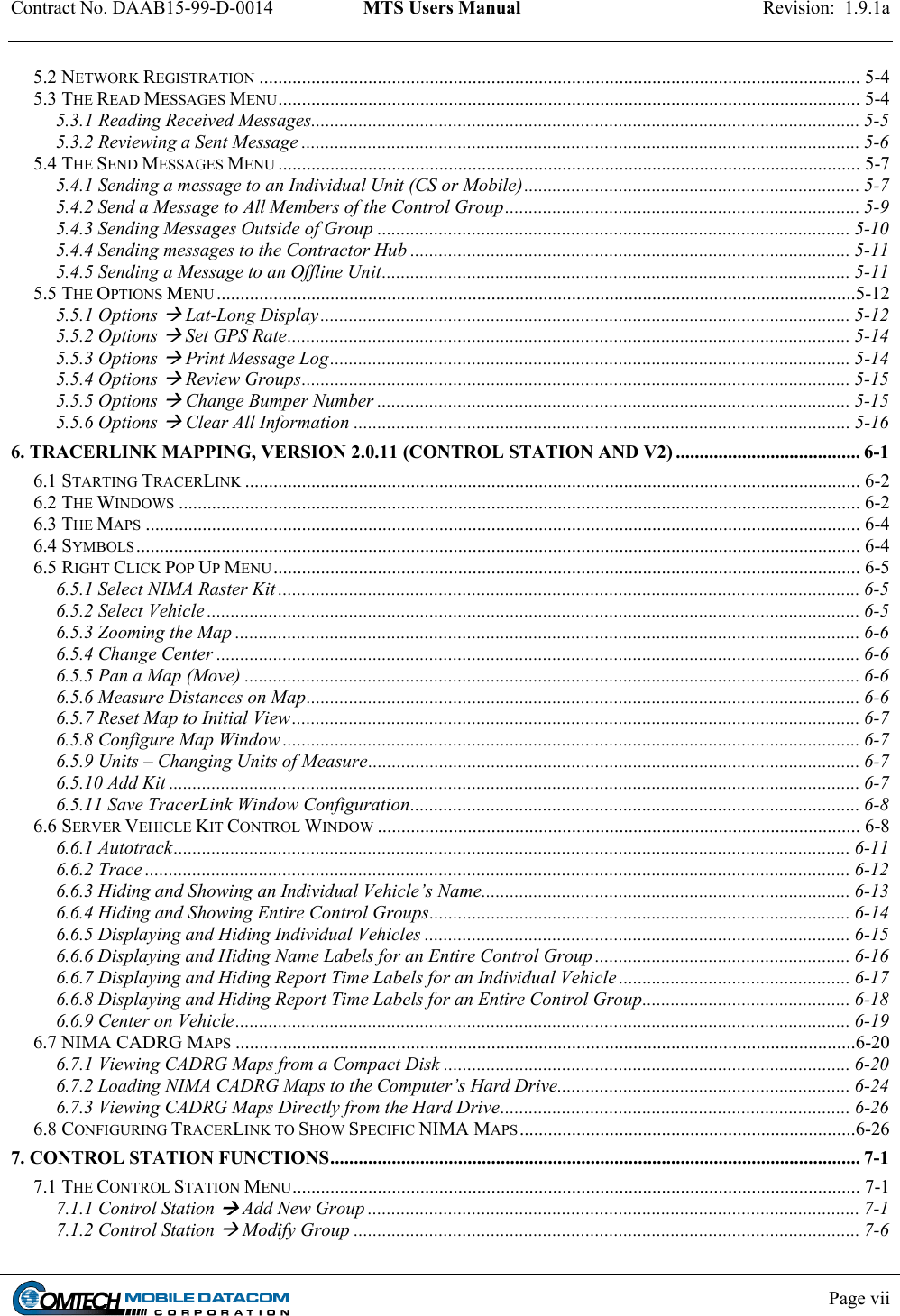 Contract No. DAAB15-99-D-0014  MTS Users Manual  Revision:  1.9.1a           Page vii    5.2 NETWORK REGISTRATION ............................................................................................................................... 5-4 5.3 THE READ MESSAGES MENU........................................................................................................................... 5-4 5.3.1 Reading Received Messages.................................................................................................................... 5-5 5.3.2 Reviewing a Sent Message ...................................................................................................................... 5-6 5.4 THE SEND MESSAGES MENU ........................................................................................................................... 5-7 5.4.1 Sending a message to an Individual Unit (CS or Mobile)....................................................................... 5-7 5.4.2 Send a Message to All Members of the Control Group........................................................................... 5-9 5.4.3 Sending Messages Outside of Group .................................................................................................... 5-10 5.4.4 Sending messages to the Contractor Hub ............................................................................................. 5-11 5.4.5 Sending a Message to an Offline Unit................................................................................................... 5-11 5.5 THE OPTIONS MENU .......................................................................................................................................5-12 5.5.1 Options  Lat-Long Display................................................................................................................ 5-12 5.5.2 Options  Set GPS Rate....................................................................................................................... 5-14 5.5.3 Options  Print Message Log..............................................................................................................5-14 5.5.4 Options  Review Groups.................................................................................................................... 5-15 5.5.5 Options  Change Bumper Number .................................................................................................... 5-15 5.5.6 Options  Clear All Information ......................................................................................................... 5-16 6. TRACERLINK MAPPING, VERSION 2.0.11 (CONTROL STATION AND V2) ....................................... 6-1 6.1 STARTING TRACERLINK .................................................................................................................................. 6-2 6.2 THE WINDOWS ................................................................................................................................................ 6-2 6.3 THE MAPS ....................................................................................................................................................... 6-4 6.4 SYMBOLS......................................................................................................................................................... 6-4 6.5 RIGHT CLICK POP UP MENU............................................................................................................................ 6-5 6.5.1 Select NIMA Raster Kit ........................................................................................................................... 6-5 6.5.2 Select Vehicle .......................................................................................................................................... 6-5 6.5.3 Zooming the Map .................................................................................................................................... 6-6 6.5.4 Change Center ........................................................................................................................................ 6-6 6.5.5 Pan a Map (Move) .................................................................................................................................. 6-6 6.5.6 Measure Distances on Map..................................................................................................................... 6-6 6.5.7 Reset Map to Initial View........................................................................................................................ 6-7 6.5.8 Configure Map Window .......................................................................................................................... 6-7 6.5.9 Units – Changing Units of Measure........................................................................................................ 6-7 6.5.10 Add Kit .................................................................................................................................................. 6-7 6.5.11 Save TracerLink Window Configuration............................................................................................... 6-8 6.6 SERVER VEHICLE KIT CONTROL WINDOW ...................................................................................................... 6-8 6.6.1 Autotrack............................................................................................................................................... 6-11 6.6.2 Trace ..................................................................................................................................................... 6-12 6.6.3 Hiding and Showing an Individual Vehicle’s Name.............................................................................. 6-13 6.6.4 Hiding and Showing Entire Control Groups......................................................................................... 6-14 6.6.5 Displaying and Hiding Individual Vehicles .......................................................................................... 6-15 6.6.6 Displaying and Hiding Name Labels for an Entire Control Group ...................................................... 6-16 6.6.7 Displaying and Hiding Report Time Labels for an Individual Vehicle ................................................. 6-17 6.6.8 Displaying and Hiding Report Time Labels for an Entire Control Group............................................ 6-18 6.6.9 Center on Vehicle.................................................................................................................................. 6-19 6.7 NIMA CADRG MAPS ...................................................................................................................................6-20 6.7.1 Viewing CADRG Maps from a Compact Disk ...................................................................................... 6-20 6.7.2 Loading NIMA CADRG Maps to the Computer’s Hard Drive.............................................................. 6-24 6.7.3 Viewing CADRG Maps Directly from the Hard Drive.......................................................................... 6-26 6.8 CONFIGURING TRACERLINK TO SHOW SPECIFIC NIMA MAPS.......................................................................6-26 7. CONTROL STATION FUNCTIONS................................................................................................................ 7-1 7.1 THE CONTROL STATION MENU........................................................................................................................ 7-1 7.1.1 Control Station  Add New Group ........................................................................................................ 7-1 7.1.2 Control Station  Modify Group ........................................................................................................... 7-6 