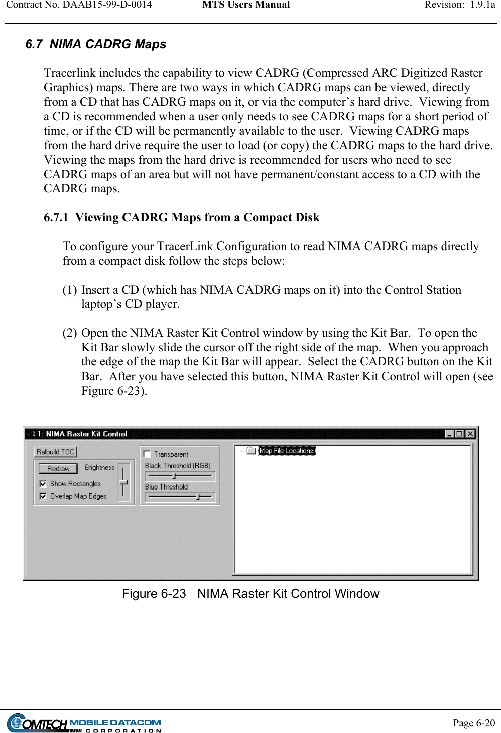 Contract No. DAAB15-99-D-0014  MTS Users Manual  Revision:  1.9.1a           Page 6-20    6.7  NIMA CADRG Maps  Tracerlink includes the capability to view CADRG (Compressed ARC Digitized Raster Graphics) maps. There are two ways in which CADRG maps can be viewed, directly from a CD that has CADRG maps on it, or via the computer’s hard drive.  Viewing from a CD is recommended when a user only needs to see CADRG maps for a short period of time, or if the CD will be permanently available to the user.  Viewing CADRG maps from the hard drive require the user to load (or copy) the CADRG maps to the hard drive. Viewing the maps from the hard drive is recommended for users who need to see CADRG maps of an area but will not have permanent/constant access to a CD with the CADRG maps.  6.7.1  Viewing CADRG Maps from a Compact Disk  To configure your TracerLink Configuration to read NIMA CADRG maps directly from a compact disk follow the steps below:  (1) Insert a CD (which has NIMA CADRG maps on it) into the Control Station laptop’s CD player.   (2) Open the NIMA Raster Kit Control window by using the Kit Bar.  To open the Kit Bar slowly slide the cursor off the right side of the map.  When you approach the edge of the map the Kit Bar will appear.  Select the CADRG button on the Kit Bar.  After you have selected this button, NIMA Raster Kit Control will open (see Figure 6-23).    Figure 6-23  NIMA Raster Kit Control Window  