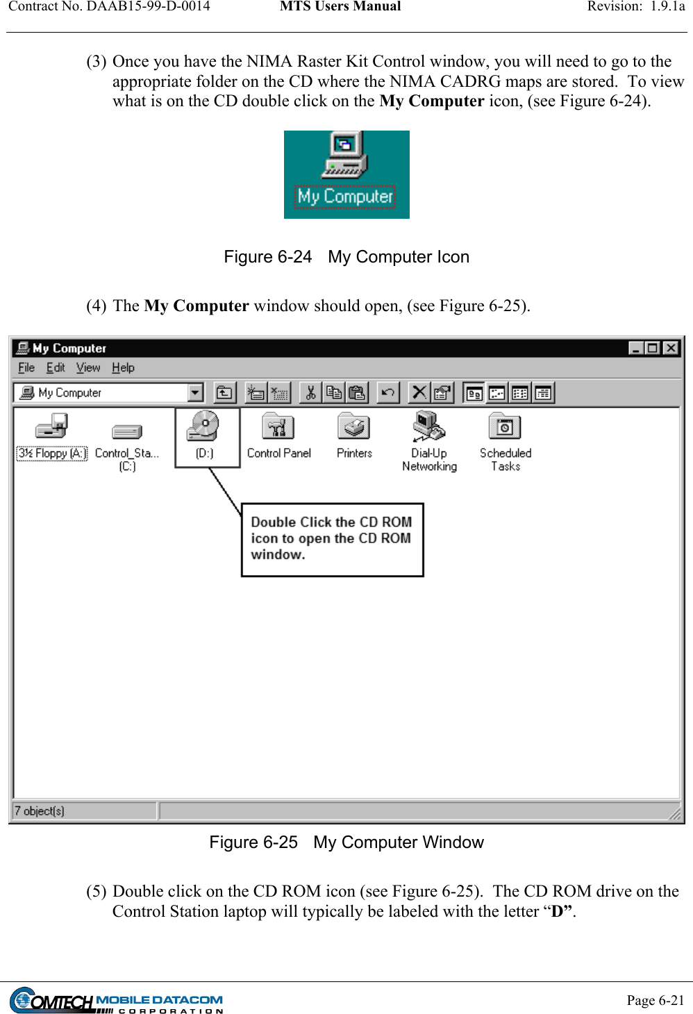 Contract No. DAAB15-99-D-0014  MTS Users Manual  Revision:  1.9.1a           Page 6-21    (3) Once you have the NIMA Raster Kit Control window, you will need to go to the appropriate folder on the CD where the NIMA CADRG maps are stored.  To view what is on the CD double click on the My Computer icon, (see Figure 6-24).      Figure 6-24  My Computer Icon  (4) The My Computer window should open, (see Figure 6-25).   Figure 6-25  My Computer Window  (5) Double click on the CD ROM icon (see Figure 6-25).  The CD ROM drive on the Control Station laptop will typically be labeled with the letter “D”.  