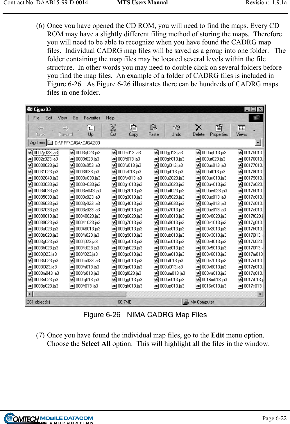 Contract No. DAAB15-99-D-0014  MTS Users Manual  Revision:  1.9.1a           Page 6-22    (6) Once you have opened the CD ROM, you will need to find the maps. Every CD ROM may have a slightly different filing method of storing the maps.  Therefore you will need to be able to recognize when you have found the CADRG map files.  Individual CADRG map files will be saved as a group into one folder.   The folder containing the map files may be located several levels within the file structure.  In other words you may need to double click on several folders before you find the map files.  An example of a folder of CADRG files is included in Figure 6-26.  As Figure 6-26 illustrates there can be hundreds of CADRG maps files in one folder.   Figure 6-26  NIMA CADRG Map Files  (7) Once you have found the individual map files, go to the Edit menu option.  Choose the Select All option.  This will highlight all the files in the window.  