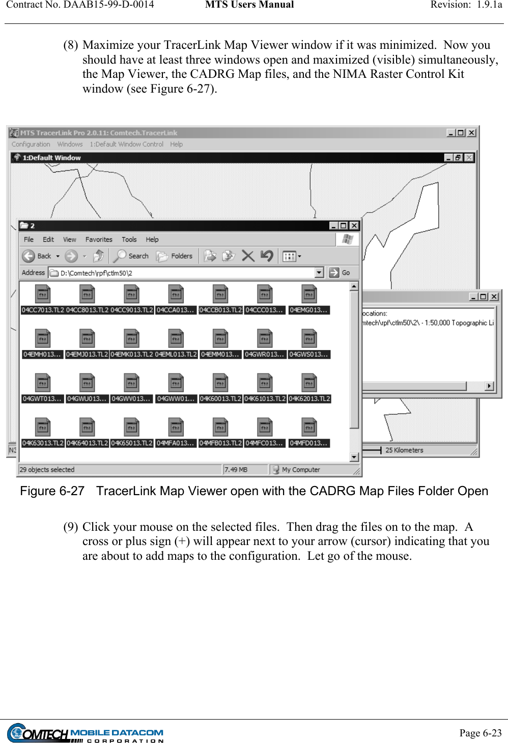 Contract No. DAAB15-99-D-0014  MTS Users Manual  Revision:  1.9.1a           Page 6-23    (8) Maximize your TracerLink Map Viewer window if it was minimized.  Now you should have at least three windows open and maximized (visible) simultaneously, the Map Viewer, the CADRG Map files, and the NIMA Raster Control Kit window (see Figure 6-27).     Figure 6-27  TracerLink Map Viewer open with the CADRG Map Files Folder Open  (9) Click your mouse on the selected files.  Then drag the files on to the map.  A cross or plus sign (+) will appear next to your arrow (cursor) indicating that you are about to add maps to the configuration.  Let go of the mouse.  