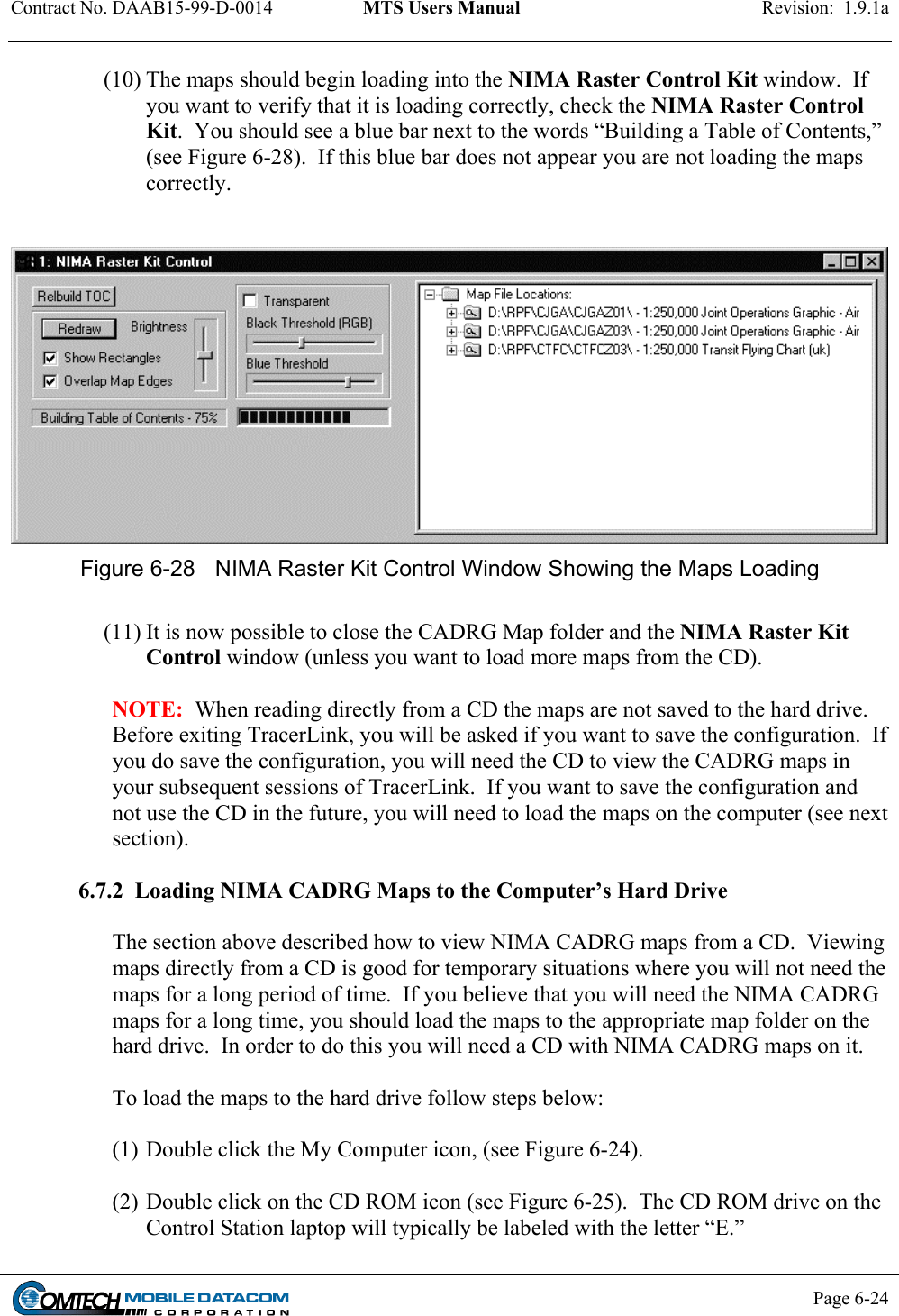 Contract No. DAAB15-99-D-0014  MTS Users Manual  Revision:  1.9.1a           Page 6-24    (10) The maps should begin loading into the NIMA Raster Control Kit window.  If you want to verify that it is loading correctly, check the NIMA Raster Control Kit.  You should see a blue bar next to the words “Building a Table of Contents,” (see Figure 6-28).  If this blue bar does not appear you are not loading the maps correctly.     Figure 6-28  NIMA Raster Kit Control Window Showing the Maps Loading  (11) It is now possible to close the CADRG Map folder and the NIMA Raster Kit Control window (unless you want to load more maps from the CD).   NOTE:  When reading directly from a CD the maps are not saved to the hard drive.  Before exiting TracerLink, you will be asked if you want to save the configuration.  If you do save the configuration, you will need the CD to view the CADRG maps in your subsequent sessions of TracerLink.  If you want to save the configuration and not use the CD in the future, you will need to load the maps on the computer (see next section).  6.7.2  Loading NIMA CADRG Maps to the Computer’s Hard Drive   The section above described how to view NIMA CADRG maps from a CD.  Viewing maps directly from a CD is good for temporary situations where you will not need the maps for a long period of time.  If you believe that you will need the NIMA CADRG maps for a long time, you should load the maps to the appropriate map folder on the hard drive.  In order to do this you will need a CD with NIMA CADRG maps on it.    To load the maps to the hard drive follow steps below:  (1) Double click the My Computer icon, (see Figure 6-24).   (2) Double click on the CD ROM icon (see Figure 6-25).  The CD ROM drive on the Control Station laptop will typically be labeled with the letter “E.” 