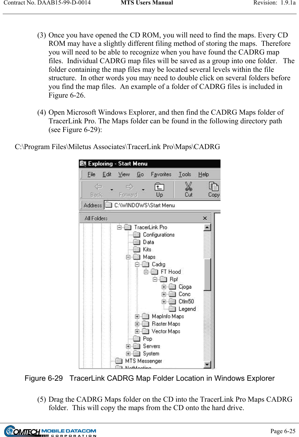 Contract No. DAAB15-99-D-0014  MTS Users Manual  Revision:  1.9.1a           Page 6-25     (3) Once you have opened the CD ROM, you will need to find the maps. Every CD ROM may have a slightly different filing method of storing the maps.  Therefore you will need to be able to recognize when you have found the CADRG map files.  Individual CADRG map files will be saved as a group into one folder.   The folder containing the map files may be located several levels within the file structure.  In other words you may need to double click on several folders before you find the map files.  An example of a folder of CADRG files is included in Figure 6-26.  (4) Open Microsoft Windows Explorer, and then find the CADRG Maps folder of TracerLink Pro. The Maps folder can be found in the following directory path (see Figure 6-29):  C:\Program Files\Miletus Associates\TracerLink Pro\Maps\CADRG   Figure 6-29  TracerLink CADRG Map Folder Location in Windows Explorer  (5) Drag the CADRG Maps folder on the CD into the TracerLink Pro Maps CADRG folder.  This will copy the maps from the CD onto the hard drive. 