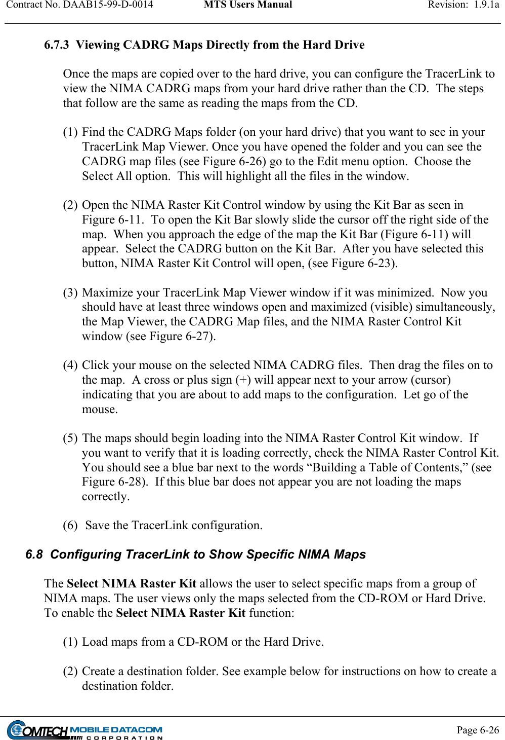 Contract No. DAAB15-99-D-0014  MTS Users Manual  Revision:  1.9.1a           Page 6-26    6.7.3  Viewing CADRG Maps Directly from the Hard Drive  Once the maps are copied over to the hard drive, you can configure the TracerLink to view the NIMA CADRG maps from your hard drive rather than the CD.  The steps that follow are the same as reading the maps from the CD.  (1) Find the CADRG Maps folder (on your hard drive) that you want to see in your TracerLink Map Viewer. Once you have opened the folder and you can see the CADRG map files (see Figure 6-26) go to the Edit menu option.  Choose the Select All option.  This will highlight all the files in the window.   (2) Open the NIMA Raster Kit Control window by using the Kit Bar as seen in Figure 6-11.  To open the Kit Bar slowly slide the cursor off the right side of the map.  When you approach the edge of the map the Kit Bar (Figure 6-11) will appear.  Select the CADRG button on the Kit Bar.  After you have selected this button, NIMA Raster Kit Control will open, (see Figure 6-23).   (3) Maximize your TracerLink Map Viewer window if it was minimized.  Now you should have at least three windows open and maximized (visible) simultaneously, the Map Viewer, the CADRG Map files, and the NIMA Raster Control Kit window (see Figure 6-27).    (4) Click your mouse on the selected NIMA CADRG files.  Then drag the files on to the map.  A cross or plus sign (+) will appear next to your arrow (cursor) indicating that you are about to add maps to the configuration.  Let go of the mouse.    (5) The maps should begin loading into the NIMA Raster Control Kit window.  If you want to verify that it is loading correctly, check the NIMA Raster Control Kit.  You should see a blue bar next to the words “Building a Table of Contents,” (see Figure 6-28).  If this blue bar does not appear you are not loading the maps correctly.  (6)  Save the TracerLink configuration.  6.8  Configuring TracerLink to Show Specific NIMA Maps  The Select NIMA Raster Kit allows the user to select specific maps from a group of NIMA maps. The user views only the maps selected from the CD-ROM or Hard Drive. To enable the Select NIMA Raster Kit function:  (1) Load maps from a CD-ROM or the Hard Drive.  (2) Create a destination folder. See example below for instructions on how to create a destination folder. 