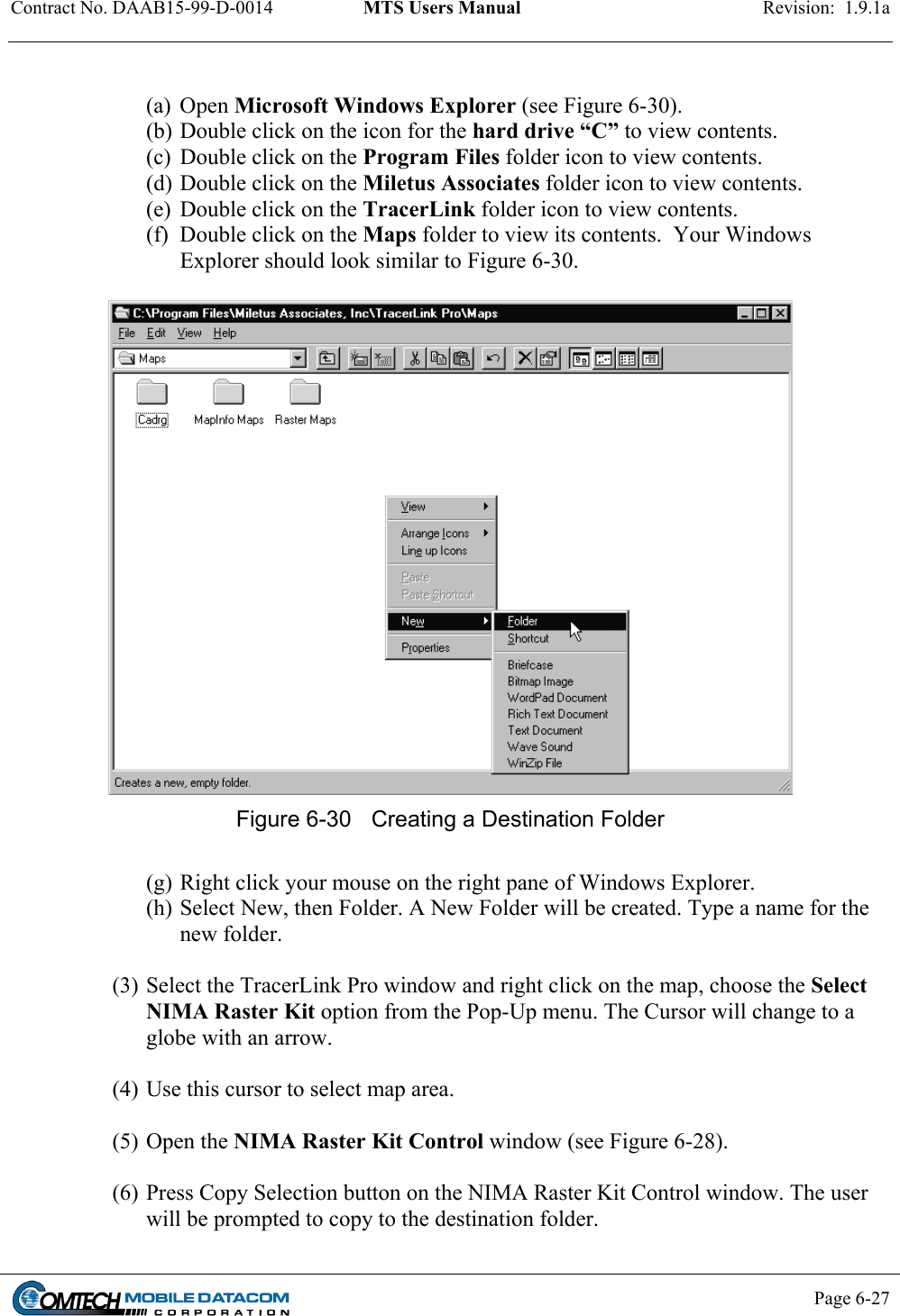 Contract No. DAAB15-99-D-0014  MTS Users Manual  Revision:  1.9.1a           Page 6-27     (a) Open Microsoft Windows Explorer (see Figure 6-30). (b) Double click on the icon for the hard drive “C” to view contents. (c)  Double click on the Program Files folder icon to view contents. (d) Double click on the Miletus Associates folder icon to view contents. (e)  Double click on the TracerLink folder icon to view contents. (f)  Double click on the Maps folder to view its contents.  Your Windows Explorer should look similar to Figure 6-30.   Figure 6-30  Creating a Destination Folder  (g) Right click your mouse on the right pane of Windows Explorer. (h) Select New, then Folder. A New Folder will be created. Type a name for the new folder.    (3) Select the TracerLink Pro window and right click on the map, choose the Select NIMA Raster Kit option from the Pop-Up menu. The Cursor will change to a globe with an arrow.  (4) Use this cursor to select map area.  (5) Open the NIMA Raster Kit Control window (see Figure 6-28).   (6) Press Copy Selection button on the NIMA Raster Kit Control window. The user will be prompted to copy to the destination folder.  