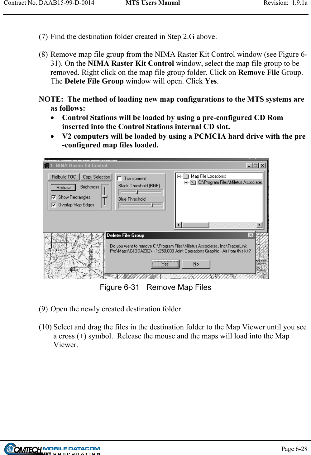 Contract No. DAAB15-99-D-0014  MTS Users Manual  Revision:  1.9.1a           Page 6-28     (7) Find the destination folder created in Step 2.G above.  (8) Remove map file group from the NIMA Raster Kit Control window (see Figure 6-31). On the NIMA Raster Kit Control window, select the map file group to be removed. Right click on the map file group folder. Click on Remove File Group. The Delete File Group window will open. Click Yes.  NOTE:  The method of loading new map configurations to the MTS systems are as follows: •  Control Stations will be loaded by using a pre-configured CD Rom inserted into the Control Stations internal CD slot. •  V2 computers will be loaded by using a PCMCIA hard drive with the pre -configured map files loaded.   Figure 6-31  Remove Map Files  (9) Open the newly created destination folder.   (10) Select and drag the files in the destination folder to the Map Viewer until you see a cross (+) symbol.  Release the mouse and the maps will load into the Map Viewer.