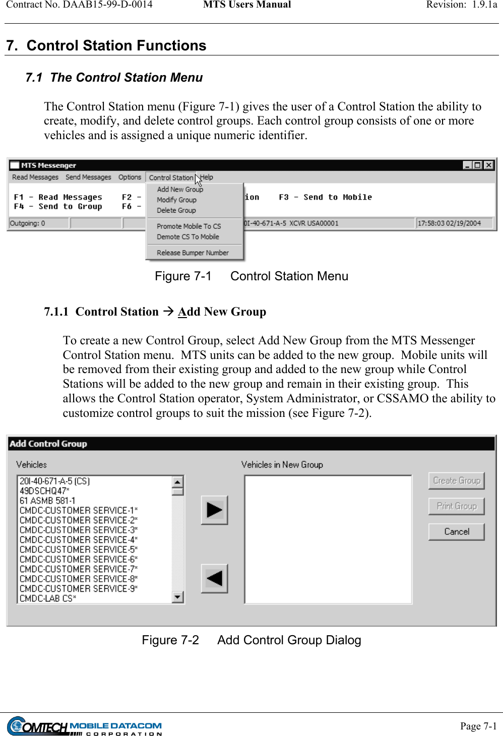 Contract No. DAAB15-99-D-0014  MTS Users Manual  Revision:  1.9.1a           Page 7-1    7.  Control Station Functions  7.1  The Control Station Menu   The Control Station menu (Figure 7-1) gives the user of a Control Station the ability to create, modify, and delete control groups. Each control group consists of one or more vehicles and is assigned a unique numeric identifier.   Figure 7-1  Control Station Menu  7.1.1  Control Station  Add New Group  To create a new Control Group, select Add New Group from the MTS Messenger Control Station menu.  MTS units can be added to the new group.  Mobile units will be removed from their existing group and added to the new group while Control Stations will be added to the new group and remain in their existing group.  This allows the Control Station operator, System Administrator, or CSSAMO the ability to customize control groups to suit the mission (see Figure 7-2).   Figure 7-2  Add Control Group Dialog      