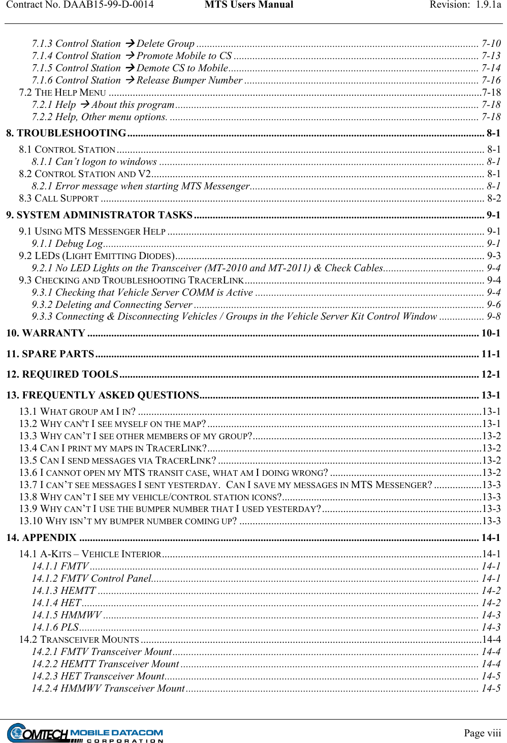 Contract No. DAAB15-99-D-0014  MTS Users Manual  Revision:  1.9.1a           Page viii    7.1.3 Control Station  Delete Group .......................................................................................................... 7-10 7.1.4 Control Station  Promote Mobile to CS ............................................................................................ 7-13 7.1.5 Control Station  Demote CS to Mobile.............................................................................................. 7-14 7.1.6 Control Station  Release Bumper Number ........................................................................................ 7-16 7.2 THE HELP MENU ............................................................................................................................................7-18 7.2.1 Help  About this program.................................................................................................................. 7-18 7.2.2 Help, Other menu options. .................................................................................................................... 7-18 8. TROUBLESHOOTING...................................................................................................................................... 8-1 8.1 CONTROL STATION .......................................................................................................................................... 8-1 8.1.1 Can’t logon to windows .......................................................................................................................... 8-1 8.2 CONTROL STATION AND V2............................................................................................................................. 8-1 8.2.1 Error message when starting MTS Messenger........................................................................................ 8-1 8.3 CALL SUPPORT ................................................................................................................................................ 8-2 9. SYSTEM ADMINISTRATOR TASKS............................................................................................................. 9-1 9.1 USING MTS MESSENGER HELP ....................................................................................................................... 9-1 9.1.1 Debug Log............................................................................................................................................... 9-1 9.2 LEDS (LIGHT EMITTING DIODES).................................................................................................................... 9-3 9.2.1 No LED Lights on the Transceiver (MT-2010 and MT-2011) &amp; Check Cables...................................... 9-4 9.3 CHECKING AND TROUBLESHOOTING TRACERLINK.......................................................................................... 9-4 9.3.1 Checking that Vehicle Server COMM is Active ...................................................................................... 9-4 9.3.2 Deleting and Connecting Server ............................................................................................................. 9-6 9.3.3 Connecting &amp; Disconnecting Vehicles / Groups in the Vehicle Server Kit Control Window ................. 9-8 10. WARRANTY ................................................................................................................................................... 10-1 11. SPARE PARTS................................................................................................................................................ 11-1 12. REQUIRED TOOLS....................................................................................................................................... 12-1 13. FREQUENTLY ASKED QUESTIONS......................................................................................................... 13-1 13.1 WHAT GROUP AM I IN? .................................................................................................................................13-1 13.2 WHY CAN&apos;T I SEE MYSELF ON THE MAP?.......................................................................................................13-1 13.3 WHY CAN’T I SEE OTHER MEMBERS OF MY GROUP?......................................................................................13-2 13.4 CAN I PRINT MY MAPS IN TRACERLINK?.......................................................................................................13-2 13.5 CAN I SEND MESSAGES VIA TRACERLINK? ...................................................................................................13-2 13.6 I CANNOT OPEN MY MTS TRANSIT CASE, WHAT AM I DOING WRONG? .........................................................13-2 13.7 I CAN’T SEE MESSAGES I SENT YESTERDAY.  CAN I SAVE MY MESSAGES IN MTS MESSENGER? ..................13-3 13.8 WHY CAN’T I SEE MY VEHICLE/CONTROL STATION ICONS?...........................................................................13-3 13.9 WHY CAN’T I USE THE BUMPER NUMBER THAT I USED YESTERDAY?............................................................13-3 13.10 WHY ISN’T MY BUMPER NUMBER COMING UP? ...........................................................................................13-3 14. APPENDIX ...................................................................................................................................................... 14-1 14.1 A-KITS – VEHICLE INTERIOR........................................................................................................................14-1 14.1.1 FMTV .................................................................................................................................................. 14-1 14.1.2 FMTV Control Panel........................................................................................................................... 14-1 14.1.3 HEMTT ............................................................................................................................................... 14-2 14.1.4 HET..................................................................................................................................................... 14-2 14.1.5 HMMWV ............................................................................................................................................. 14-3 14.1.6 PLS...................................................................................................................................................... 14-3 14.2 TRANSCEIVER MOUNTS ................................................................................................................................14-4 14.2.1 FMTV Transceiver Mount................................................................................................................... 14-4 14.2.2 HEMTT Transceiver Mount ................................................................................................................ 14-4 14.2.3 HET Transceiver Mount...................................................................................................................... 14-5 14.2.4 HMMWV Transceiver Mount.............................................................................................................. 14-5 