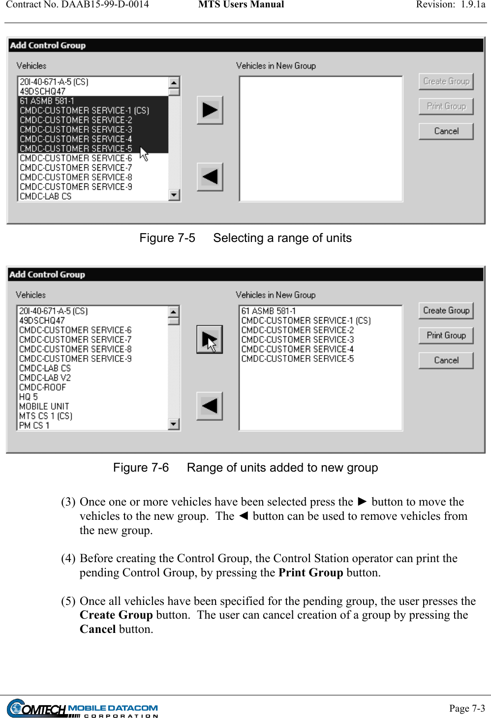 Contract No. DAAB15-99-D-0014  MTS Users Manual  Revision:  1.9.1a           Page 7-3     Figure 7-5  Selecting a range of units   Figure 7-6  Range of units added to new group  (3) Once one or more vehicles have been selected press the ► button to move the vehicles to the new group.  The ◄ button can be used to remove vehicles from the new group.   (4) Before creating the Control Group, the Control Station operator can print the pending Control Group, by pressing the Print Group button.  (5) Once all vehicles have been specified for the pending group, the user presses the Create Group button.  The user can cancel creation of a group by pressing the Cancel button.    