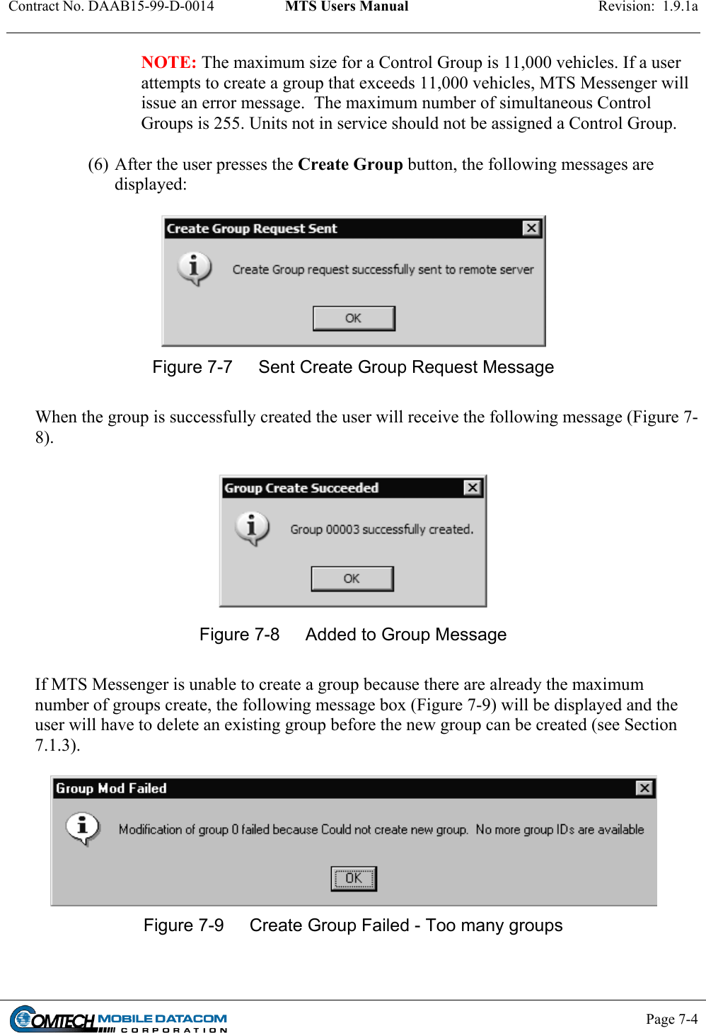 Contract No. DAAB15-99-D-0014  MTS Users Manual  Revision:  1.9.1a           Page 7-4    NOTE: The maximum size for a Control Group is 11,000 vehicles. If a user attempts to create a group that exceeds 11,000 vehicles, MTS Messenger will issue an error message.  The maximum number of simultaneous Control Groups is 255. Units not in service should not be assigned a Control Group.   (6) After the user presses the Create Group button, the following messages are displayed:   Figure 7-7  Sent Create Group Request Message   When the group is successfully created the user will receive the following message (Figure 7-8).   Figure 7-8  Added to Group Message  If MTS Messenger is unable to create a group because there are already the maximum number of groups create, the following message box (Figure 7-9) will be displayed and the user will have to delete an existing group before the new group can be created (see Section 7.1.3).   Figure 7-9  Create Group Failed - Too many groups  