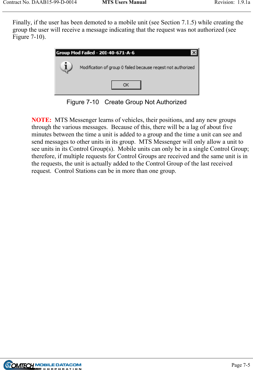 Contract No. DAAB15-99-D-0014  MTS Users Manual  Revision:  1.9.1a           Page 7-5    Finally, if the user has been demoted to a mobile unit (see Section 7.1.5) while creating the group the user will receive a message indicating that the request was not authorized (see Figure 7-10).   Figure 7-10  Create Group Not Authorized  NOTE:  MTS Messenger learns of vehicles, their positions, and any new groups through the various messages.  Because of this, there will be a lag of about five minutes between the time a unit is added to a group and the time a unit can see and send messages to other units in its group.  MTS Messenger will only allow a unit to see units in its Control Group(s).  Mobile units can only be in a single Control Group; therefore, if multiple requests for Control Groups are received and the same unit is in the requests, the unit is actually added to the Control Group of the last received request.  Control Stations can be in more than one group.  