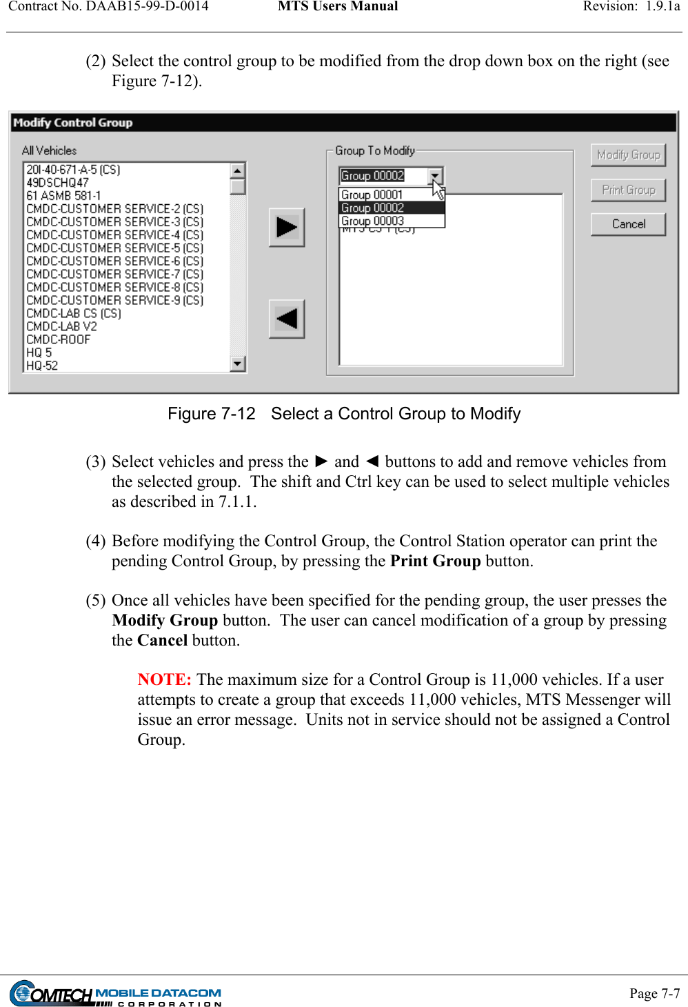 Contract No. DAAB15-99-D-0014  MTS Users Manual  Revision:  1.9.1a           Page 7-7    (2) Select the control group to be modified from the drop down box on the right (see Figure 7-12).   Figure 7-12  Select a Control Group to Modify  (3) Select vehicles and press the ► and ◄ buttons to add and remove vehicles from the selected group.  The shift and Ctrl key can be used to select multiple vehicles as described in 7.1.1.  (4) Before modifying the Control Group, the Control Station operator can print the pending Control Group, by pressing the Print Group button.  (5) Once all vehicles have been specified for the pending group, the user presses the Modify Group button.  The user can cancel modification of a group by pressing the Cancel button.  NOTE: The maximum size for a Control Group is 11,000 vehicles. If a user attempts to create a group that exceeds 11,000 vehicles, MTS Messenger will issue an error message.  Units not in service should not be assigned a Control Group.   