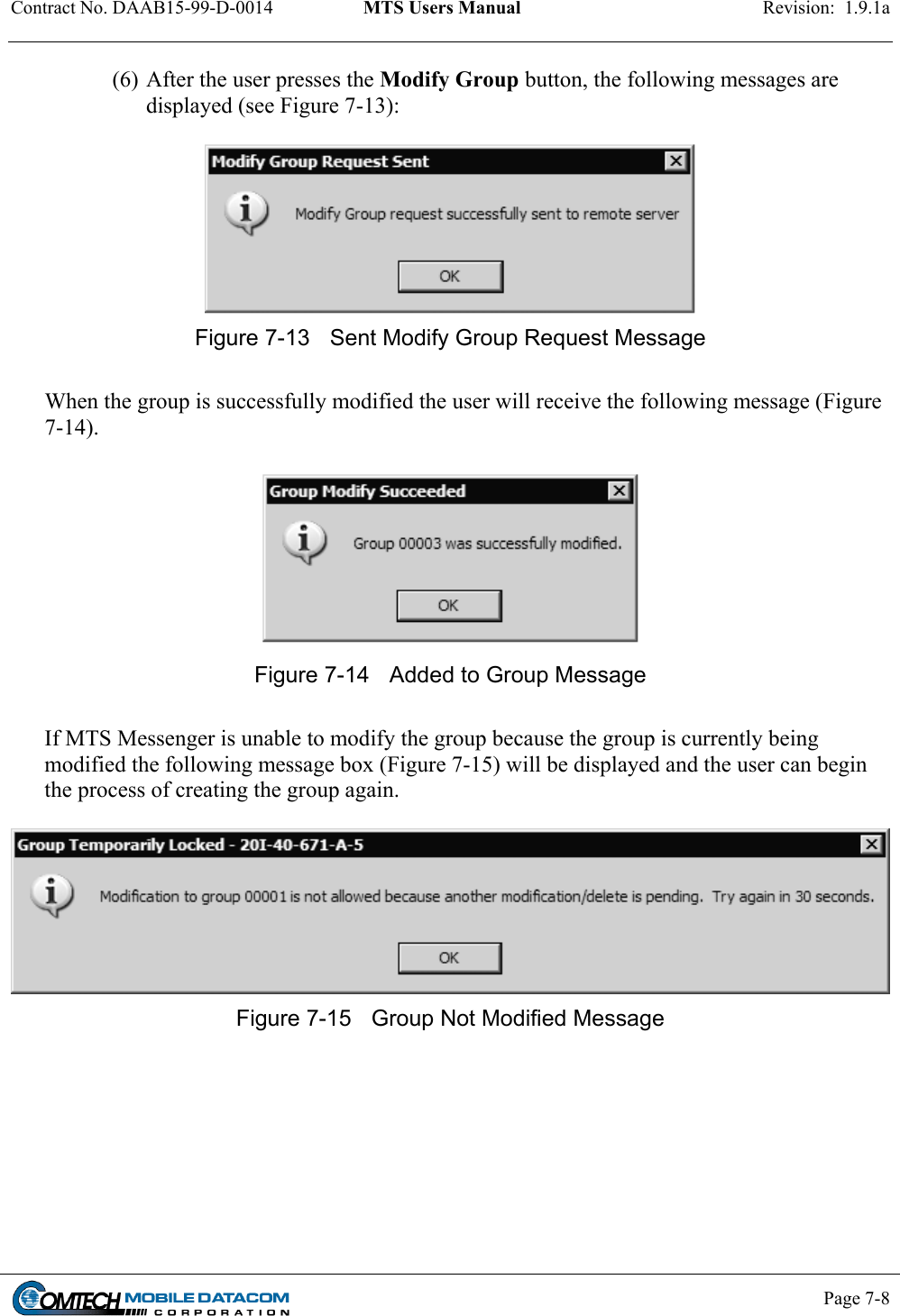 Contract No. DAAB15-99-D-0014  MTS Users Manual  Revision:  1.9.1a           Page 7-8    (6) After the user presses the Modify Group button, the following messages are displayed (see Figure 7-13):   Figure 7-13  Sent Modify Group Request Message   When the group is successfully modified the user will receive the following message (Figure 7-14).   Figure 7-14  Added to Group Message  If MTS Messenger is unable to modify the group because the group is currently being modified the following message box (Figure 7-15) will be displayed and the user can begin the process of creating the group again.   Figure 7-15  Group Not Modified Message 