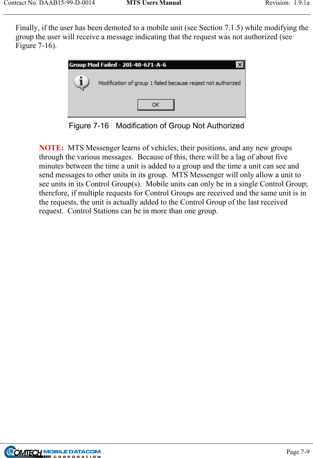 Contract No. DAAB15-99-D-0014  MTS Users Manual  Revision:  1.9.1a           Page 7-9    Finally, if the user has been demoted to a mobile unit (see Section 7.1.5) while modifying the group the user will receive a message indicating that the request was not authorized (see Figure 7-16).   Figure 7-16  Modification of Group Not Authorized  NOTE:  MTS Messenger learns of vehicles, their positions, and any new groups through the various messages.  Because of this, there will be a lag of about five minutes between the time a unit is added to a group and the time a unit can see and send messages to other units in its group.  MTS Messenger will only allow a unit to see units in its Control Group(s).  Mobile units can only be in a single Control Group; therefore, if multiple requests for Control Groups are received and the same unit is in the requests, the unit is actually added to the Control Group of the last received request.  Control Stations can be in more than one group.  