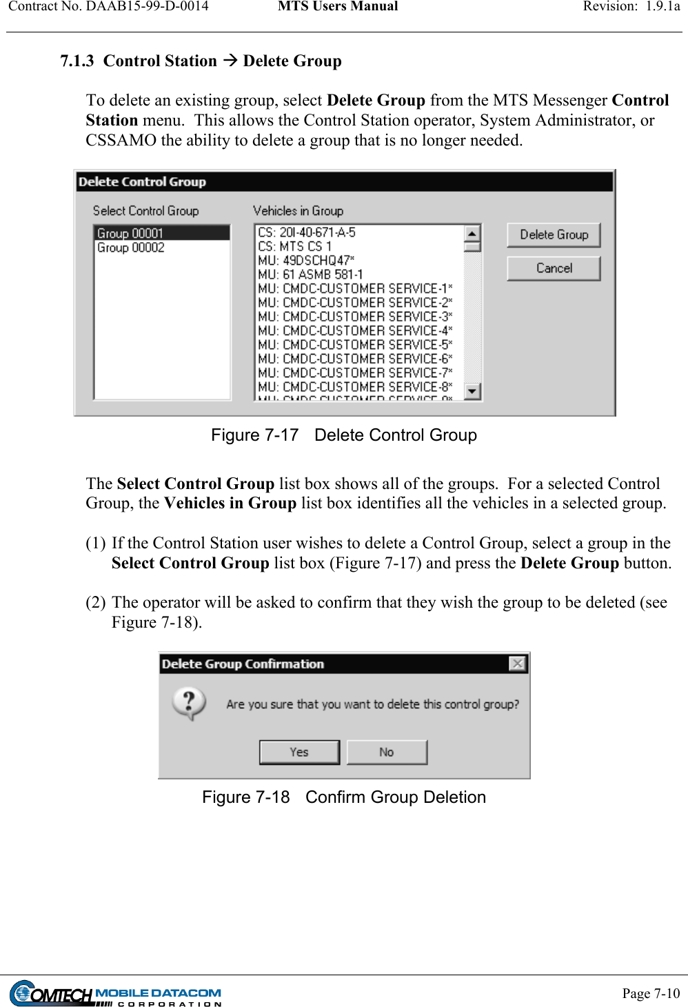 Contract No. DAAB15-99-D-0014  MTS Users Manual  Revision:  1.9.1a           Page 7-10    7.1.3  Control Station  Delete Group  To delete an existing group, select Delete Group from the MTS Messenger Control Station menu.  This allows the Control Station operator, System Administrator, or CSSAMO the ability to delete a group that is no longer needed.    Figure 7-17  Delete Control Group   The Select Control Group list box shows all of the groups.  For a selected Control Group, the Vehicles in Group list box identifies all the vehicles in a selected group.     (1) If the Control Station user wishes to delete a Control Group, select a group in the Select Control Group list box (Figure 7-17) and press the Delete Group button.  (2) The operator will be asked to confirm that they wish the group to be deleted (see Figure 7-18).   Figure 7-18  Confirm Group Deletion  