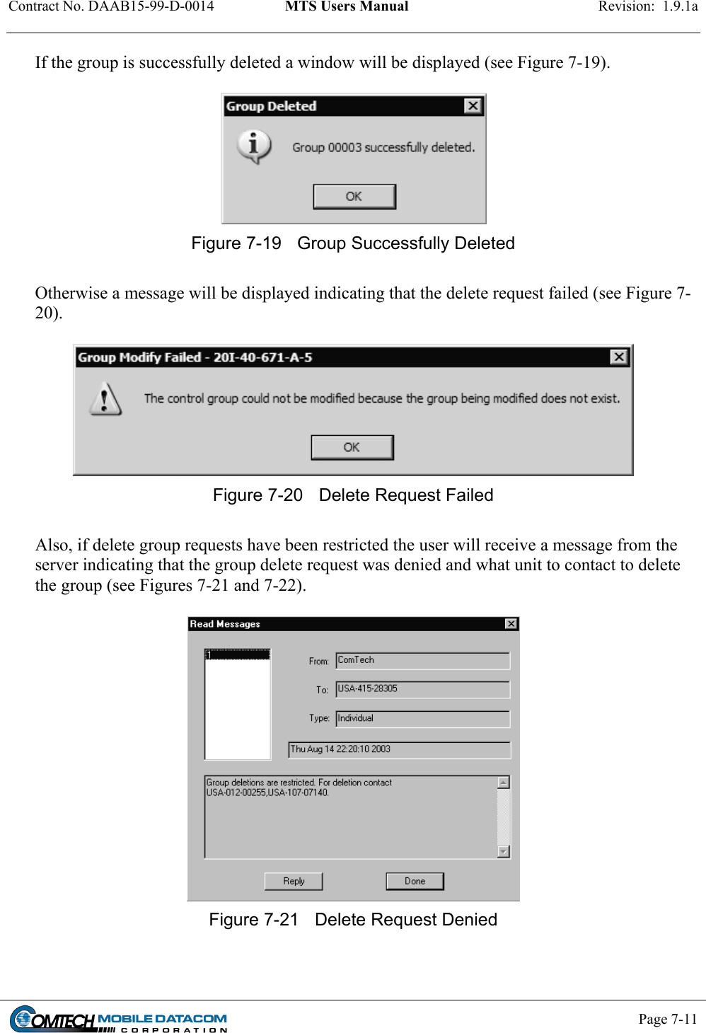 Contract No. DAAB15-99-D-0014  MTS Users Manual  Revision:  1.9.1a           Page 7-11    If the group is successfully deleted a window will be displayed (see Figure 7-19).   Figure 7-19  Group Successfully Deleted  Otherwise a message will be displayed indicating that the delete request failed (see Figure 7-20).   Figure 7-20  Delete Request Failed  Also, if delete group requests have been restricted the user will receive a message from the server indicating that the group delete request was denied and what unit to contact to delete the group (see Figures 7-21 and 7-22).   Figure 7-21  Delete Request Denied  