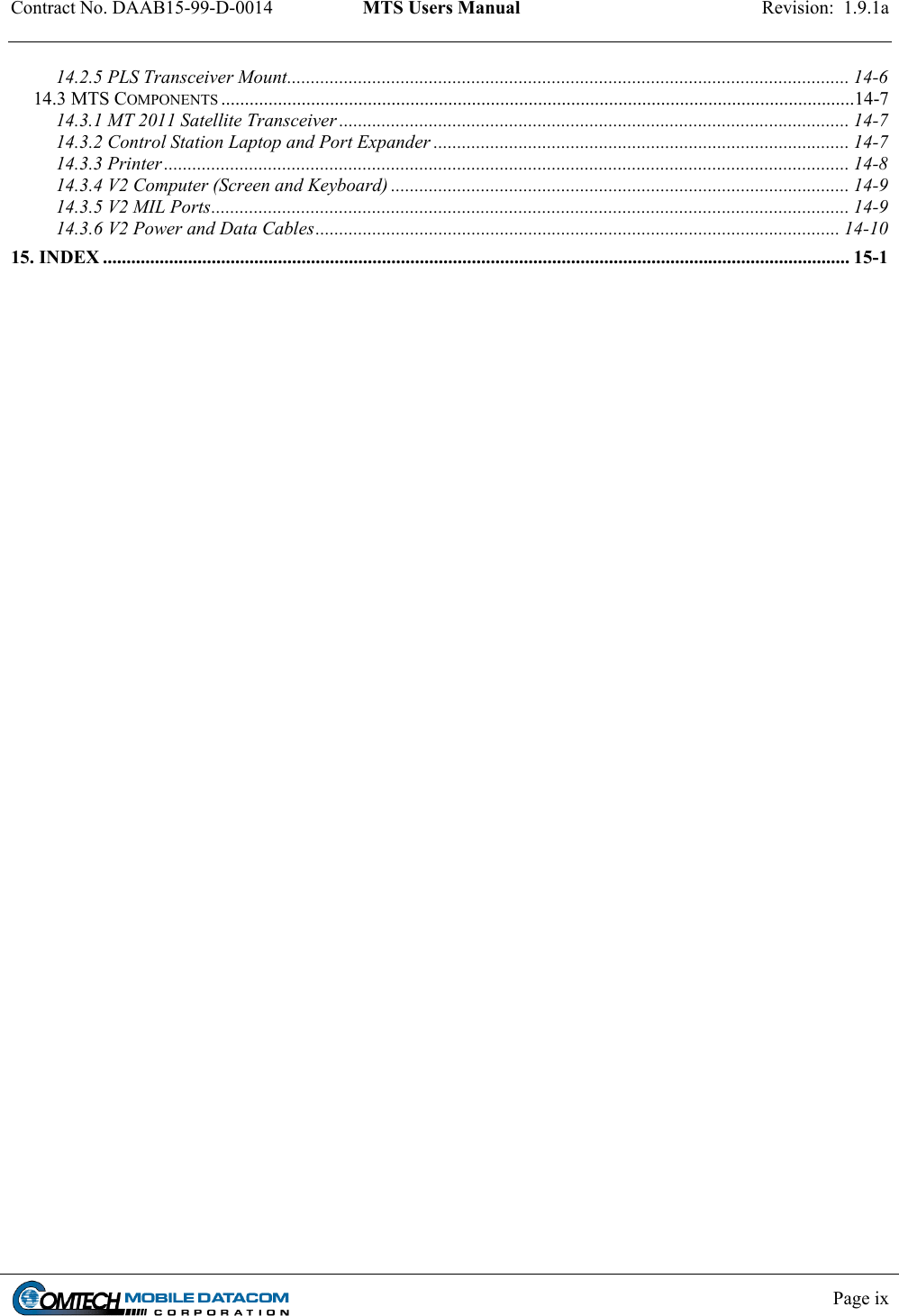 Contract No. DAAB15-99-D-0014  MTS Users Manual  Revision:  1.9.1a           Page ix    14.2.5 PLS Transceiver Mount....................................................................................................................... 14-6 14.3 MTS COMPONENTS ......................................................................................................................................14-7 14.3.1 MT 2011 Satellite Transceiver ............................................................................................................ 14-7 14.3.2 Control Station Laptop and Port Expander ........................................................................................ 14-7 14.3.3 Printer ................................................................................................................................................. 14-8 14.3.4 V2 Computer (Screen and Keyboard) ................................................................................................. 14-9 14.3.5 V2 MIL Ports....................................................................................................................................... 14-9 14.3.6 V2 Power and Data Cables............................................................................................................... 14-10 15. INDEX .............................................................................................................................................................. 15-1  