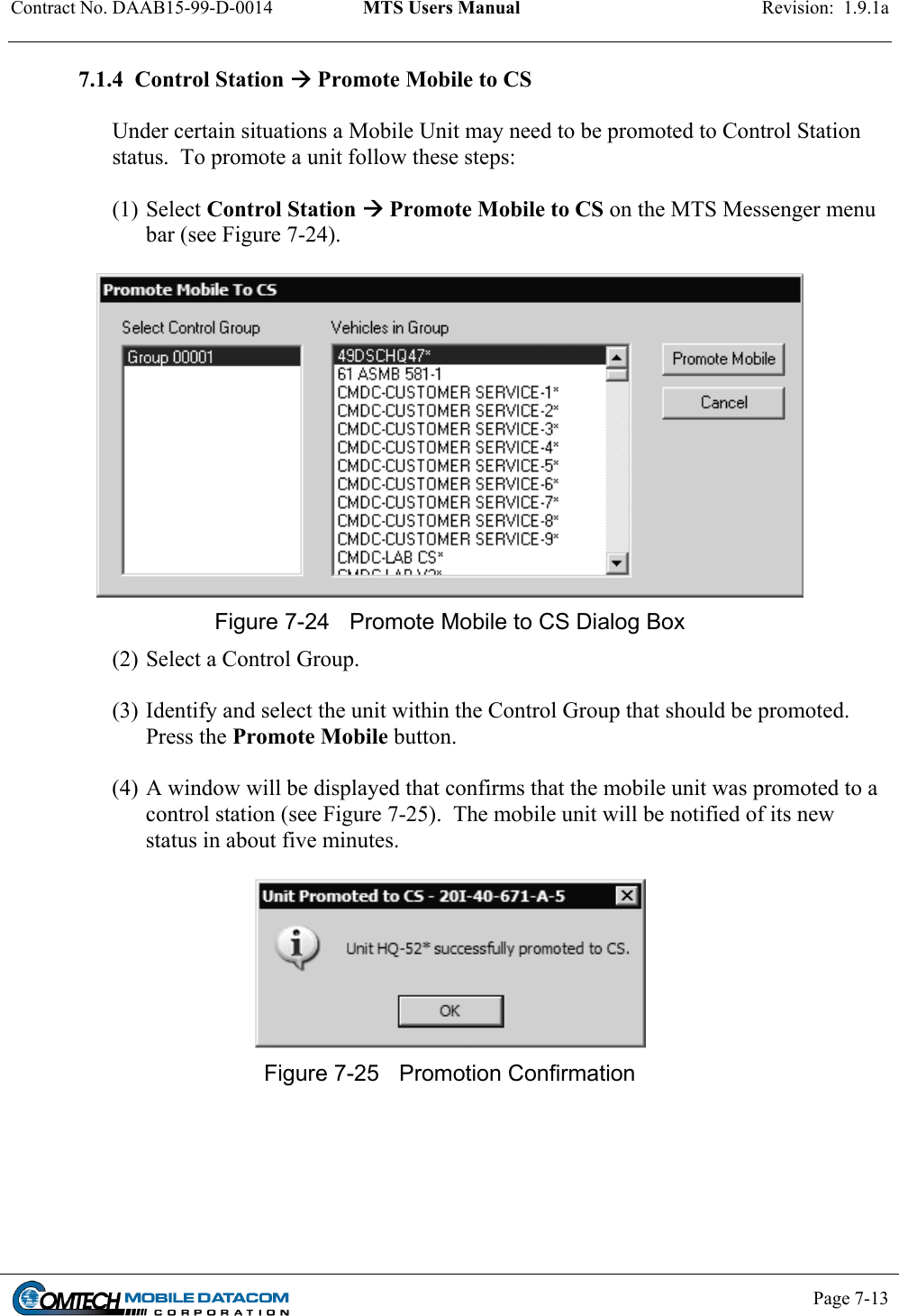 Contract No. DAAB15-99-D-0014  MTS Users Manual  Revision:  1.9.1a           Page 7-13    7.1.4  Control Station  Promote Mobile to CS   Under certain situations a Mobile Unit may need to be promoted to Control Station  status.  To promote a unit follow these steps:  (1) Select Control Station  Promote Mobile to CS on the MTS Messenger menu bar (see Figure 7-24).   Figure 7-24  Promote Mobile to CS Dialog Box (2) Select a Control Group.  (3) Identify and select the unit within the Control Group that should be promoted. Press the Promote Mobile button.  (4) A window will be displayed that confirms that the mobile unit was promoted to a control station (see Figure 7-25).  The mobile unit will be notified of its new status in about five minutes.   Figure 7-25  Promotion Confirmation  