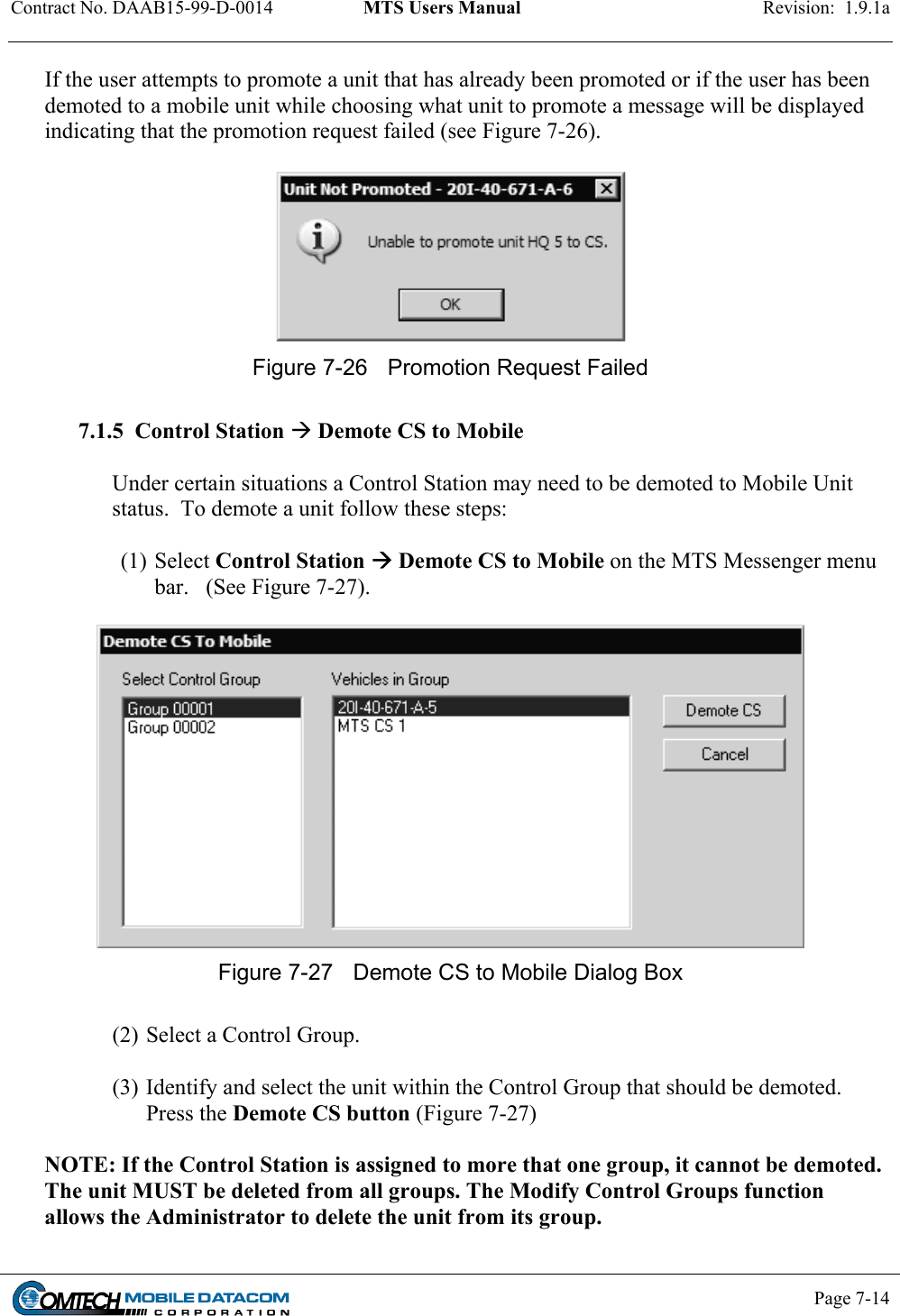 Contract No. DAAB15-99-D-0014  MTS Users Manual  Revision:  1.9.1a           Page 7-14    If the user attempts to promote a unit that has already been promoted or if the user has been demoted to a mobile unit while choosing what unit to promote a message will be displayed indicating that the promotion request failed (see Figure 7-26).   Figure 7-26  Promotion Request Failed  7.1.5  Control Station  Demote CS to Mobile  Under certain situations a Control Station may need to be demoted to Mobile Unit status.  To demote a unit follow these steps:  (1) Select Control Station  Demote CS to Mobile on the MTS Messenger menu bar.   (See Figure 7-27).   Figure 7-27  Demote CS to Mobile Dialog Box   (2) Select a Control Group.  (3) Identify and select the unit within the Control Group that should be demoted. Press the Demote CS button (Figure 7-27)   NOTE: If the Control Station is assigned to more that one group, it cannot be demoted. The unit MUST be deleted from all groups. The Modify Control Groups function allows the Administrator to delete the unit from its group. 