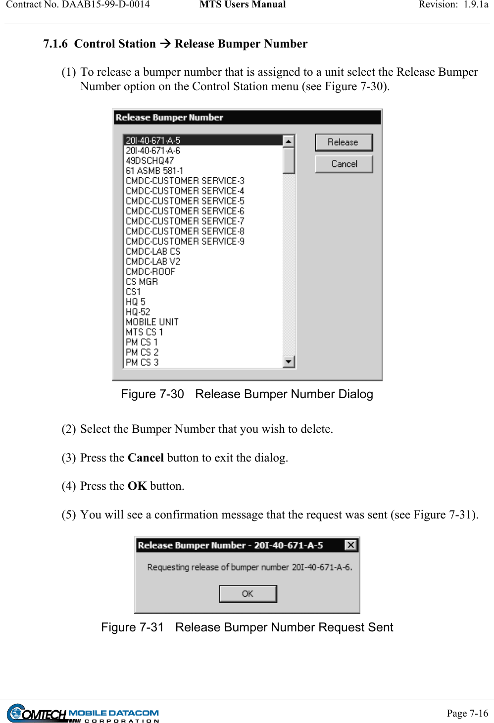 Contract No. DAAB15-99-D-0014  MTS Users Manual  Revision:  1.9.1a           Page 7-16    7.1.6  Control Station  Release Bumper Number  (1) To release a bumper number that is assigned to a unit select the Release Bumper Number option on the Control Station menu (see Figure 7-30).   Figure 7-30  Release Bumper Number Dialog  (2) Select the Bumper Number that you wish to delete.  (3) Press the Cancel button to exit the dialog.  (4) Press the OK button.  (5) You will see a confirmation message that the request was sent (see Figure 7-31).   Figure 7-31  Release Bumper Number Request Sent  