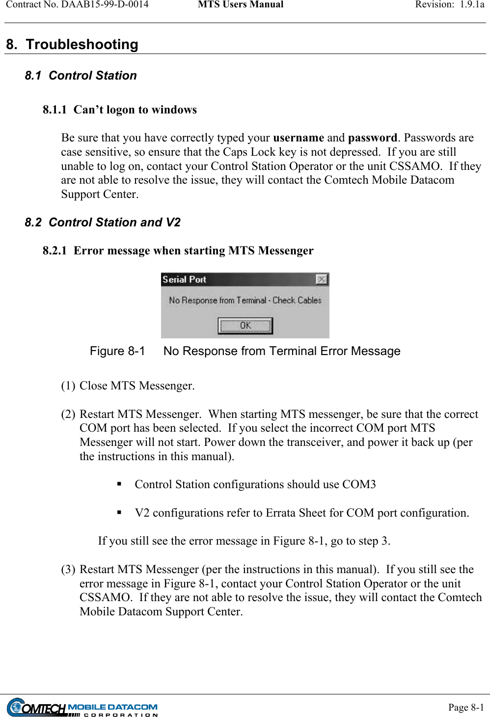 Contract No. DAAB15-99-D-0014  MTS Users Manual  Revision:  1.9.1a           Page 8-1    8.  Troubleshooting  8.1  Control Station  8.1.1  Can’t logon to windows  Be sure that you have correctly typed your username and password. Passwords are case sensitive, so ensure that the Caps Lock key is not depressed.  If you are still unable to log on, contact your Control Station Operator or the unit CSSAMO.  If they are not able to resolve the issue, they will contact the Comtech Mobile Datacom Support Center.  8.2  Control Station and V2  8.2.1  Error message when starting MTS Messenger   Figure 8-1  No Response from Terminal Error Message  (1) Close MTS Messenger.    (2) Restart MTS Messenger.  When starting MTS messenger, be sure that the correct COM port has been selected.  If you select the incorrect COM port MTS Messenger will not start. Power down the transceiver, and power it back up (per the instructions in this manual).     Control Station configurations should use COM3    V2 configurations refer to Errata Sheet for COM port configuration.    If you still see the error message in Figure 8-1, go to step 3.   (3) Restart MTS Messenger (per the instructions in this manual).  If you still see the error message in Figure 8-1, contact your Control Station Operator or the unit CSSAMO.  If they are not able to resolve the issue, they will contact the Comtech Mobile Datacom Support Center.  