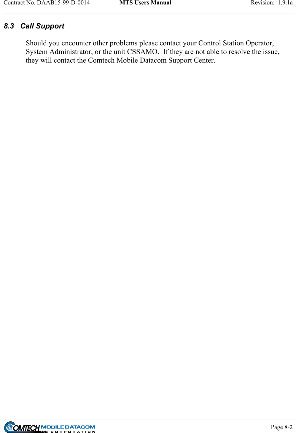 Contract No. DAAB15-99-D-0014  MTS Users Manual  Revision:  1.9.1a           Page 8-2    8.3   Call Support  Should you encounter other problems please contact your Control Station Operator, System Administrator, or the unit CSSAMO.  If they are not able to resolve the issue, they will contact the Comtech Mobile Datacom Support Center.  