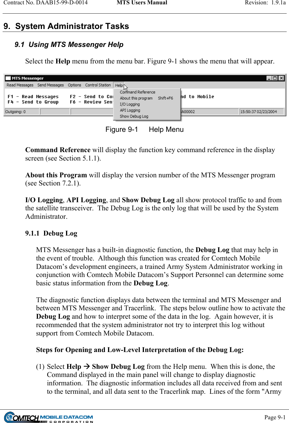 Contract No. DAAB15-99-D-0014  MTS Users Manual  Revision:  1.9.1a           Page 9-1    9.  System Administrator Tasks  9.1  Using MTS Messenger Help   Select the Help menu from the menu bar. Figure 9-1 shows the menu that will appear.    Figure 9-1  Help Menu  Command Reference will display the function key command reference in the display screen (see Section 5.1.1).   About this Program will display the version number of the MTS Messenger program (see Section 7.2.1).   I/O Logging, API Logging, and Show Debug Log all show protocol traffic to and from the satellite transceiver.  The Debug Log is the only log that will be used by the System Administrator.   9.1.1  Debug Log  MTS Messenger has a built-in diagnostic function, the Debug Log that may help in the event of trouble.  Although this function was created for Comtech Mobile Datacom’s development engineers, a trained Army System Administrator working in conjunction with Comtech Mobile Datacom’s Support Personnel can determine some basic status information from the Debug Log.   The diagnostic function displays data between the terminal and MTS Messenger and between MTS Messenger and Tracerlink.  The steps below outline how to activate the Debug Log and how to interpret some of the data in the log.  Again however, it is recommended that the system administrator not try to interpret this log without support from Comtech Mobile Datacom.  Steps for Opening and Low-Level Interpretation of the Debug Log:  (1) Select Help  Show Debug Log from the Help menu.  When this is done, the Command displayed in the main panel will change to display diagnostic information.  The diagnostic information includes all data received from and sent to the terminal, and all data sent to the Tracerlink map.  Lines of the form &quot;Army 