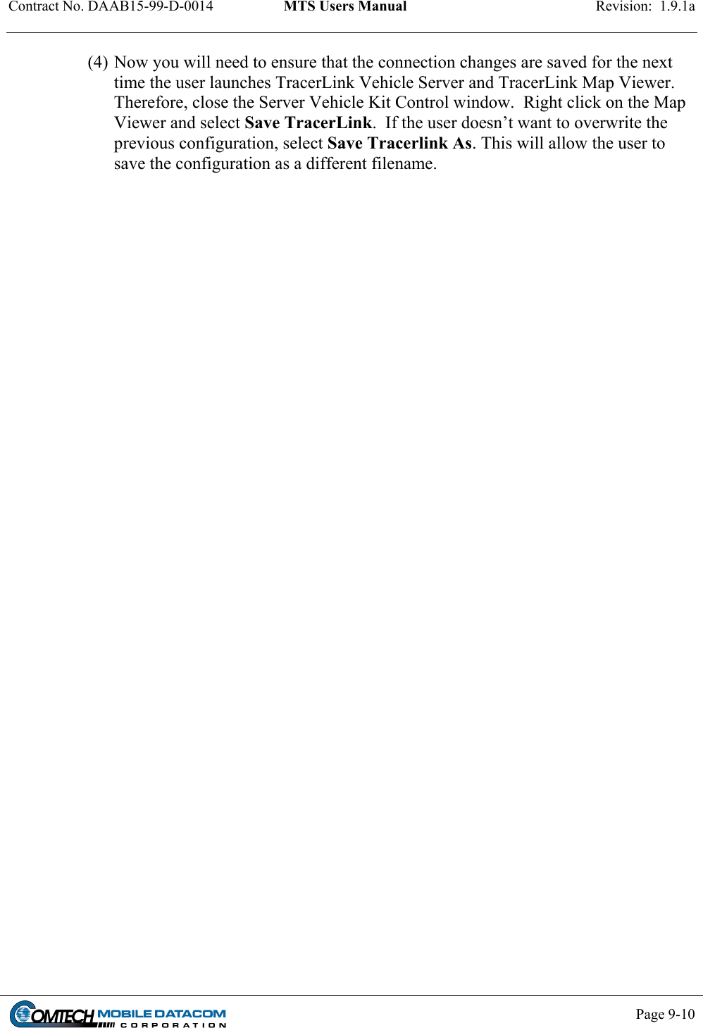 Contract No. DAAB15-99-D-0014  MTS Users Manual  Revision:  1.9.1a           Page 9-10    (4) Now you will need to ensure that the connection changes are saved for the next time the user launches TracerLink Vehicle Server and TracerLink Map Viewer.  Therefore, close the Server Vehicle Kit Control window.  Right click on the Map Viewer and select Save TracerLink.  If the user doesn’t want to overwrite the previous configuration, select Save Tracerlink As. This will allow the user to save the configuration as a different filename. 