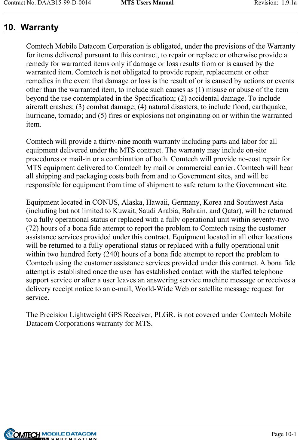 Contract No. DAAB15-99-D-0014  MTS Users Manual  Revision:  1.9.1a           Page 10-1    10.  Warranty  Comtech Mobile Datacom Corporation is obligated, under the provisions of the Warranty for items delivered pursuant to this contract, to repair or replace or otherwise provide a remedy for warranted items only if damage or loss results from or is caused by the warranted item. Comtech is not obligated to provide repair, replacement or other remedies in the event that damage or loss is the result of or is caused by actions or events other than the warranted item, to include such causes as (1) misuse or abuse of the item beyond the use contemplated in the Specification; (2) accidental damage. To include aircraft crashes; (3) combat damage; (4) natural disasters, to include flood, earthquake, hurricane, tornado; and (5) fires or explosions not originating on or within the warranted item.  Comtech will provide a thirty-nine month warranty including parts and labor for all equipment delivered under the MTS contract. The warranty may include on-site procedures or mail-in or a combination of both. Comtech will provide no-cost repair for MTS equipment delivered to Comtech by mail or commercial carrier. Comtech will bear all shipping and packaging costs both from and to Government sites, and will be responsible for equipment from time of shipment to safe return to the Government site.  Equipment located in CONUS, Alaska, Hawaii, Germany, Korea and Southwest Asia (including but not limited to Kuwait, Saudi Arabia, Bahrain, and Qatar), will be returned to a fully operational status or replaced with a fully operational unit within seventy-two (72) hours of a bona fide attempt to report the problem to Comtech using the customer assistance services provided under this contract. Equipment located in all other locations will be returned to a fully operational status or replaced with a fully operational unit within two hundred forty (240) hours of a bona fide attempt to report the problem to Comtech using the customer assistance services provided under this contract. A bona fide attempt is established once the user has established contact with the staffed telephone support service or after a user leaves an answering service machine message or receives a delivery receipt notice to an e-mail, World-Wide Web or satellite message request for service.  The Precision Lightweight GPS Receiver, PLGR, is not covered under Comtech Mobile Datacom Corporations warranty for MTS.  