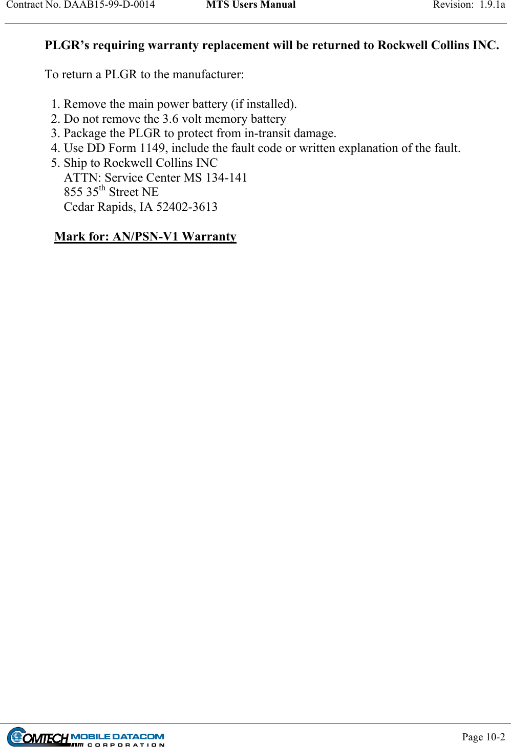 Contract No. DAAB15-99-D-0014  MTS Users Manual  Revision:  1.9.1a           Page 10-2    PLGR’s requiring warranty replacement will be returned to Rockwell Collins INC.  To return a PLGR to the manufacturer:    1. Remove the main power battery (if installed).   2. Do not remove the 3.6 volt memory battery   3. Package the PLGR to protect from in-transit damage.   4. Use DD Form 1149, include the fault code or written explanation of the fault.    5. Ship to Rockwell Collins INC       ATTN: Service Center MS 134-141       855 35th Street NE       Cedar Rapids, IA 52402-3613     Mark for: AN/PSN-V1 Warranty        