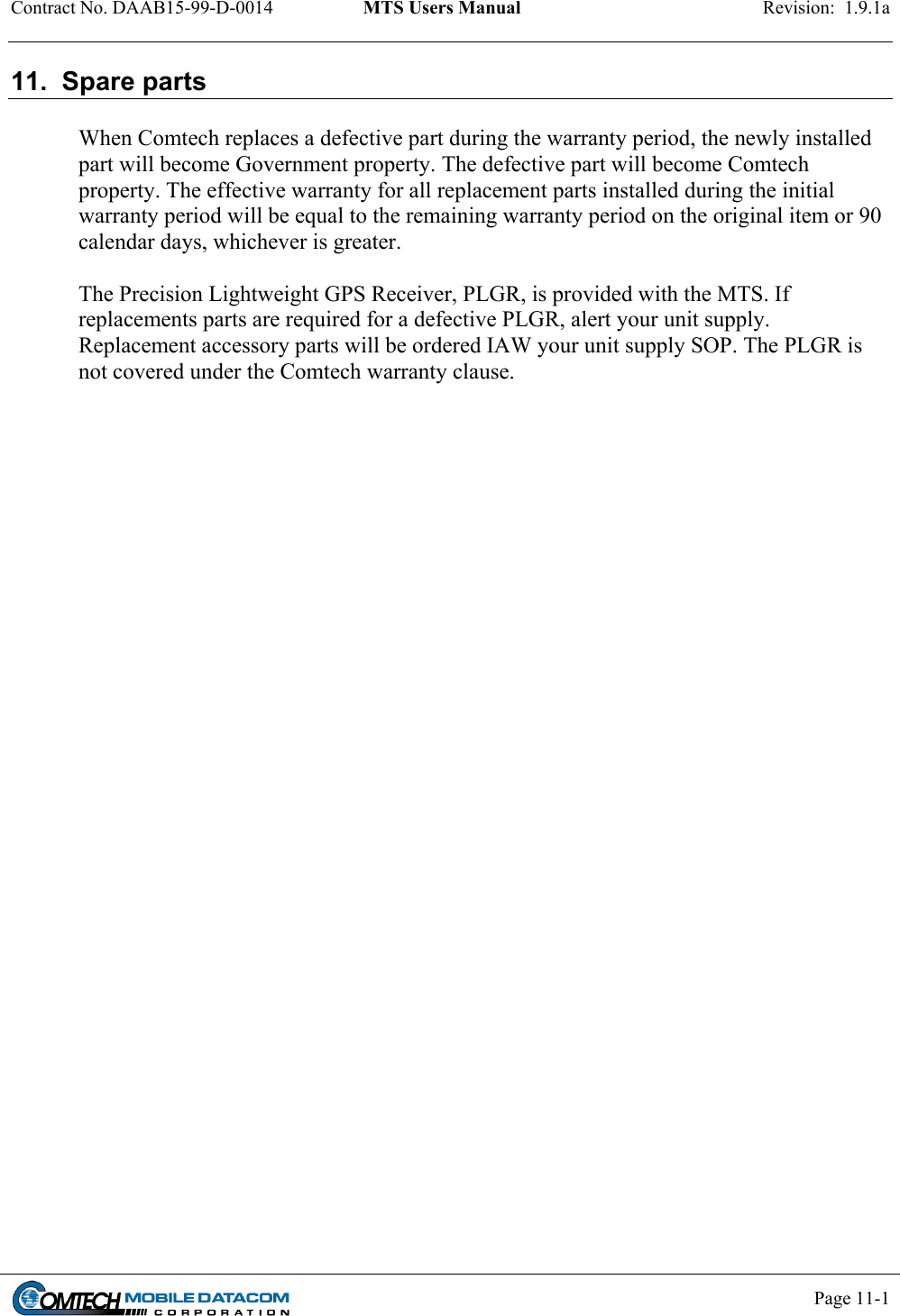 Contract No. DAAB15-99-D-0014  MTS Users Manual  Revision:  1.9.1a           Page 11-1    11.  Spare parts  When Comtech replaces a defective part during the warranty period, the newly installed part will become Government property. The defective part will become Comtech property. The effective warranty for all replacement parts installed during the initial warranty period will be equal to the remaining warranty period on the original item or 90 calendar days, whichever is greater.  The Precision Lightweight GPS Receiver, PLGR, is provided with the MTS. If replacements parts are required for a defective PLGR, alert your unit supply. Replacement accessory parts will be ordered IAW your unit supply SOP. The PLGR is not covered under the Comtech warranty clause.   