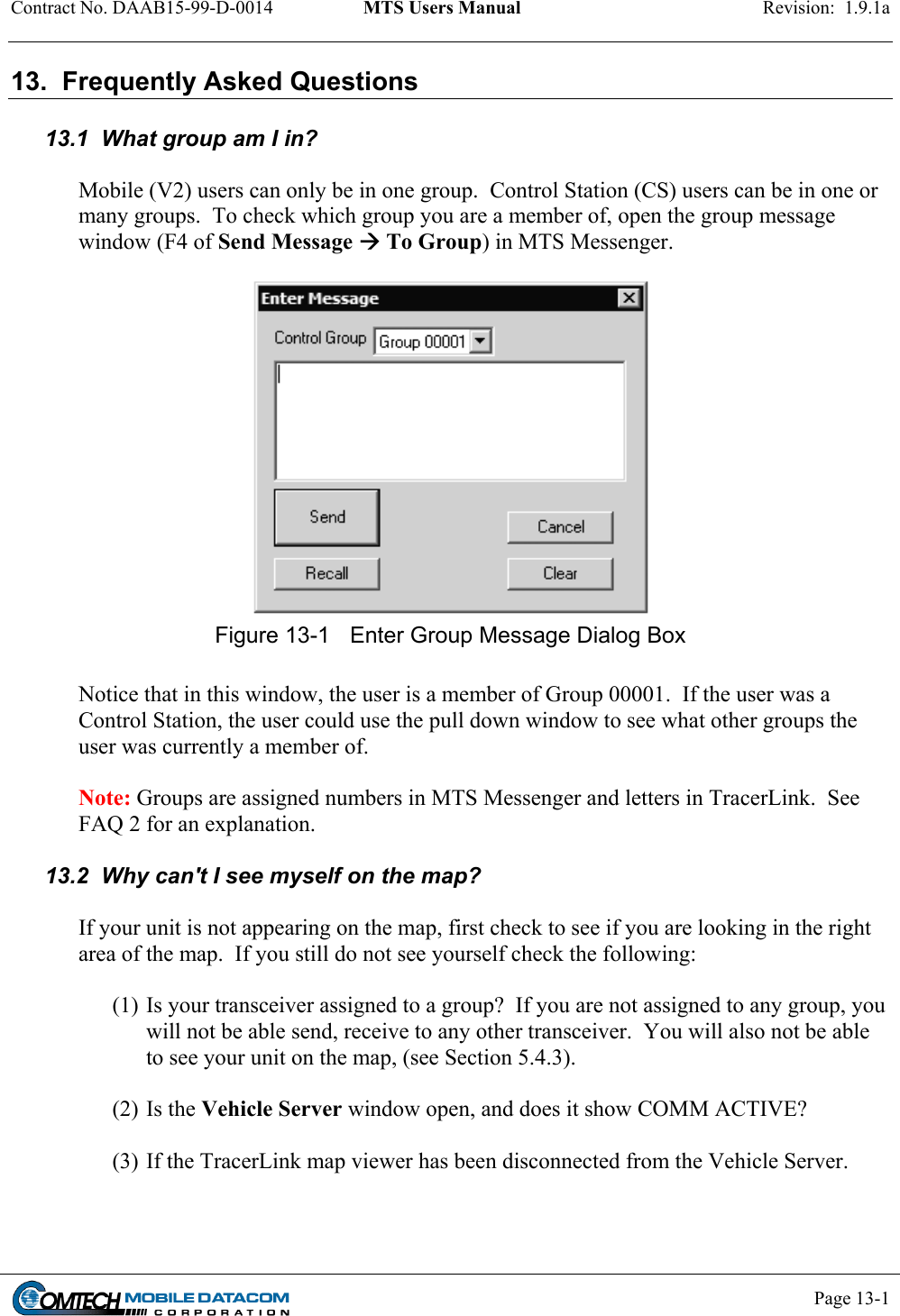 Contract No. DAAB15-99-D-0014  MTS Users Manual  Revision:  1.9.1a           Page 13-1    13.  Frequently Asked Questions  13.1  What group am I in?  Mobile (V2) users can only be in one group.  Control Station (CS) users can be in one or many groups.  To check which group you are a member of, open the group message window (F4 of Send Message  To Group) in MTS Messenger.   Figure 13-1  Enter Group Message Dialog Box  Notice that in this window, the user is a member of Group 00001.  If the user was a Control Station, the user could use the pull down window to see what other groups the user was currently a member of.    Note: Groups are assigned numbers in MTS Messenger and letters in TracerLink.  See FAQ 2 for an explanation.  13.2  Why can&apos;t I see myself on the map?   If your unit is not appearing on the map, first check to see if you are looking in the right area of the map.  If you still do not see yourself check the following:  (1) Is your transceiver assigned to a group?  If you are not assigned to any group, you will not be able send, receive to any other transceiver.  You will also not be able to see your unit on the map, (see Section 5.4.3).  (2) Is the Vehicle Server window open, and does it show COMM ACTIVE?  (3) If the TracerLink map viewer has been disconnected from the Vehicle Server.  