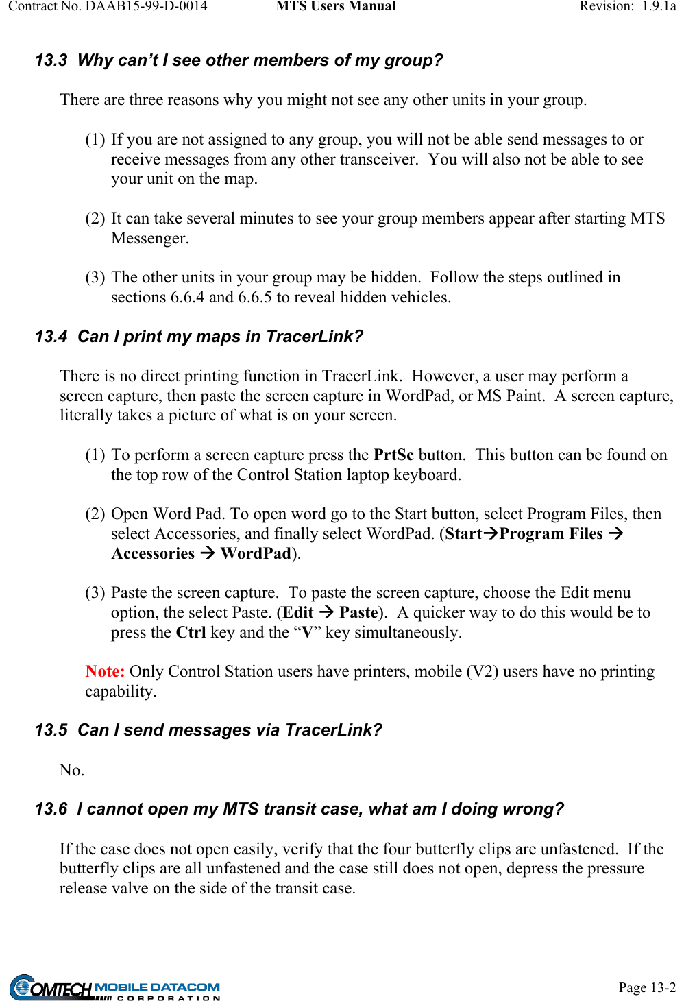 Contract No. DAAB15-99-D-0014  MTS Users Manual  Revision:  1.9.1a           Page 13-2    13.3  Why can’t I see other members of my group?  There are three reasons why you might not see any other units in your group.    (1) If you are not assigned to any group, you will not be able send messages to or receive messages from any other transceiver.  You will also not be able to see your unit on the map.  (2) It can take several minutes to see your group members appear after starting MTS Messenger.   (3) The other units in your group may be hidden.  Follow the steps outlined in sections 6.6.4 and 6.6.5 to reveal hidden vehicles.  13.4  Can I print my maps in TracerLink?  There is no direct printing function in TracerLink.  However, a user may perform a screen capture, then paste the screen capture in WordPad, or MS Paint.  A screen capture, literally takes a picture of what is on your screen.    (1) To perform a screen capture press the PrtSc button.  This button can be found on the top row of the Control Station laptop keyboard.  (2) Open Word Pad. To open word go to the Start button, select Program Files, then select Accessories, and finally select WordPad. (StartProgram Files  Accessories  WordPad).  (3) Paste the screen capture.  To paste the screen capture, choose the Edit menu option, the select Paste. (Edit  Paste).  A quicker way to do this would be to press the Ctrl key and the “V” key simultaneously.  Note: Only Control Station users have printers, mobile (V2) users have no printing capability.  13.5  Can I send messages via TracerLink?  No.  13.6  I cannot open my MTS transit case, what am I doing wrong?    If the case does not open easily, verify that the four butterfly clips are unfastened.  If the butterfly clips are all unfastened and the case still does not open, depress the pressure release valve on the side of the transit case.  