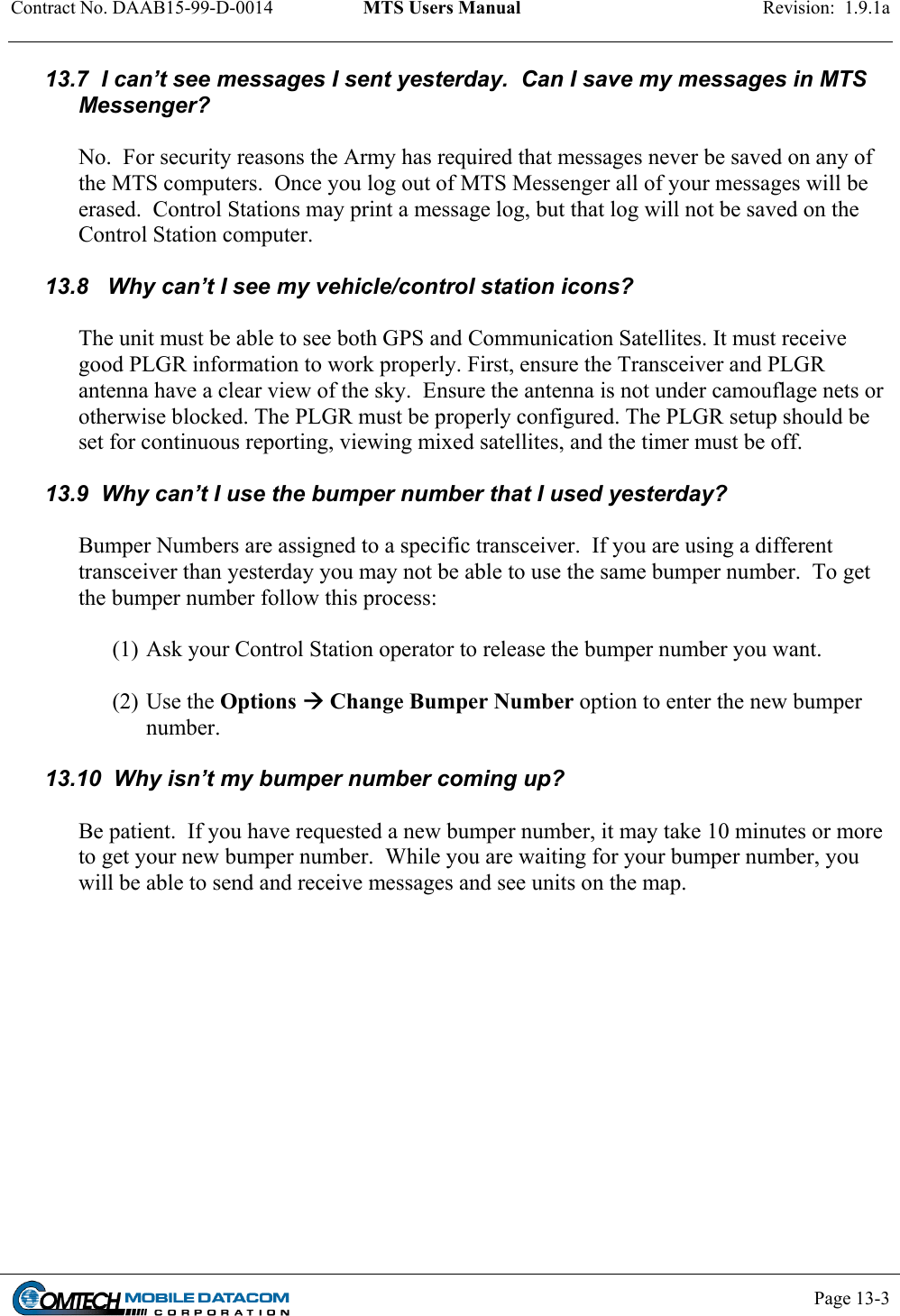 Contract No. DAAB15-99-D-0014  MTS Users Manual  Revision:  1.9.1a           Page 13-3    13.7  I can’t see messages I sent yesterday.  Can I save my messages in MTS Messenger?    No.  For security reasons the Army has required that messages never be saved on any of the MTS computers.  Once you log out of MTS Messenger all of your messages will be erased.  Control Stations may print a message log, but that log will not be saved on the Control Station computer.  13.8   Why can’t I see my vehicle/control station icons?  The unit must be able to see both GPS and Communication Satellites. It must receive good PLGR information to work properly. First, ensure the Transceiver and PLGR antenna have a clear view of the sky.  Ensure the antenna is not under camouflage nets or otherwise blocked. The PLGR must be properly configured. The PLGR setup should be set for continuous reporting, viewing mixed satellites, and the timer must be off.  13.9  Why can’t I use the bumper number that I used yesterday?  Bumper Numbers are assigned to a specific transceiver.  If you are using a different transceiver than yesterday you may not be able to use the same bumper number.  To get the bumper number follow this process:  (1) Ask your Control Station operator to release the bumper number you want.    (2) Use the Options  Change Bumper Number option to enter the new bumper number.  13.10  Why isn’t my bumper number coming up?  Be patient.  If you have requested a new bumper number, it may take 10 minutes or more to get your new bumper number.  While you are waiting for your bumper number, you will be able to send and receive messages and see units on the map.   