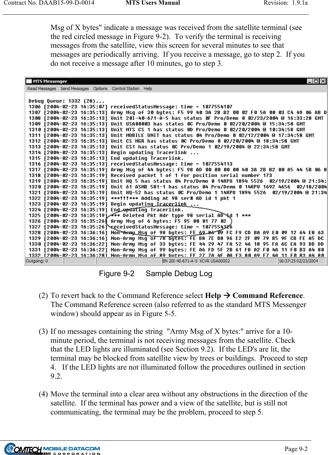 Contract No. DAAB15-99-D-0014  MTS Users Manual  Revision:  1.9.1a           Page 9-2    Msg of X bytes&quot; indicate a message was received from the satellite terminal (see the red circled message in Figure 9-2).  To verify the terminal is receiving messages from the satellite, view this screen for several minutes to see that messages are periodically arriving.  If you receive a message, go to step 2.  If you do not receive a message after 10 minutes, go to step 3.   Figure 9-2  Sample Debug Log  (2) To revert back to the Command Reference select Help  Command Reference.  The Command Reference screen (also referred to as the standard MTS Messenger window) should appear as in Figure 5-5.  (3) If no messages containing the string  &quot;Army Msg of X bytes:&quot; arrive for a 10-minute period, the terminal is not receiving messages from the satellite. Check that the LED lights are illuminated (see Section 9.2).  If the LED&apos;s are lit, the terminal may be blocked from satellite view by trees or buildings.  Proceed to step 4.   If the LED lights are not illuminated follow the procedures outlined in section 9.2.  (4) Move the terminal into a clear area without any obstructions in the direction of the satellite.  If the terminal has power and a view of the satellite, but is still not communicating, the terminal may be the problem, proceed to step 5.  