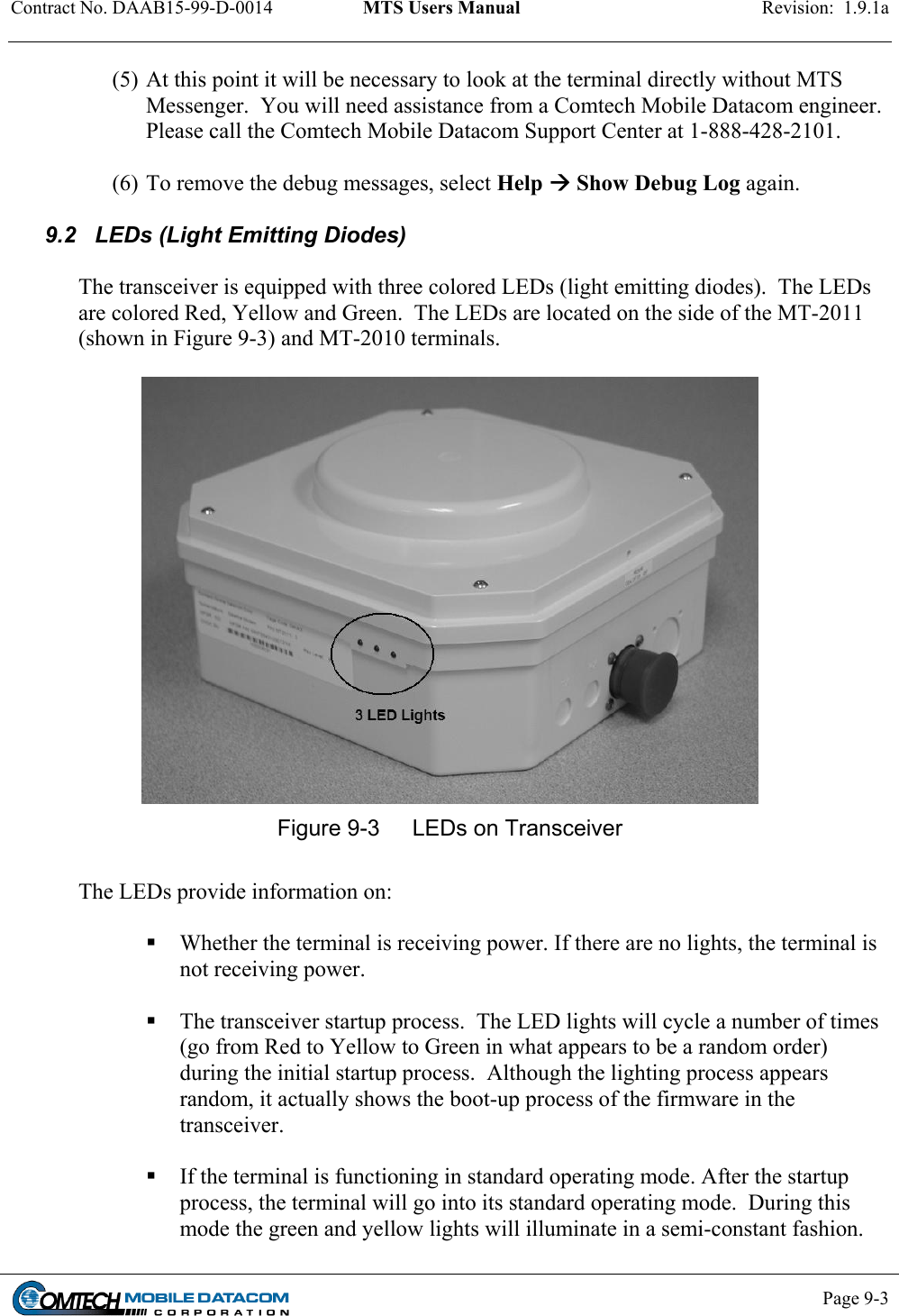 Contract No. DAAB15-99-D-0014  MTS Users Manual  Revision:  1.9.1a           Page 9-3    (5) At this point it will be necessary to look at the terminal directly without MTS Messenger.  You will need assistance from a Comtech Mobile Datacom engineer.  Please call the Comtech Mobile Datacom Support Center at 1-888-428-2101.  (6) To remove the debug messages, select Help  Show Debug Log again.  9.2   LEDs (Light Emitting Diodes)  The transceiver is equipped with three colored LEDs (light emitting diodes).  The LEDs are colored Red, Yellow and Green.  The LEDs are located on the side of the MT-2011 (shown in Figure 9-3) and MT-2010 terminals.     Figure 9-3  LEDs on Transceiver  The LEDs provide information on:   Whether the terminal is receiving power. If there are no lights, the terminal is not receiving power.   The transceiver startup process.  The LED lights will cycle a number of times (go from Red to Yellow to Green in what appears to be a random order) during the initial startup process.  Although the lighting process appears random, it actually shows the boot-up process of the firmware in the transceiver.   If the terminal is functioning in standard operating mode. After the startup process, the terminal will go into its standard operating mode.  During this mode the green and yellow lights will illuminate in a semi-constant fashion. 