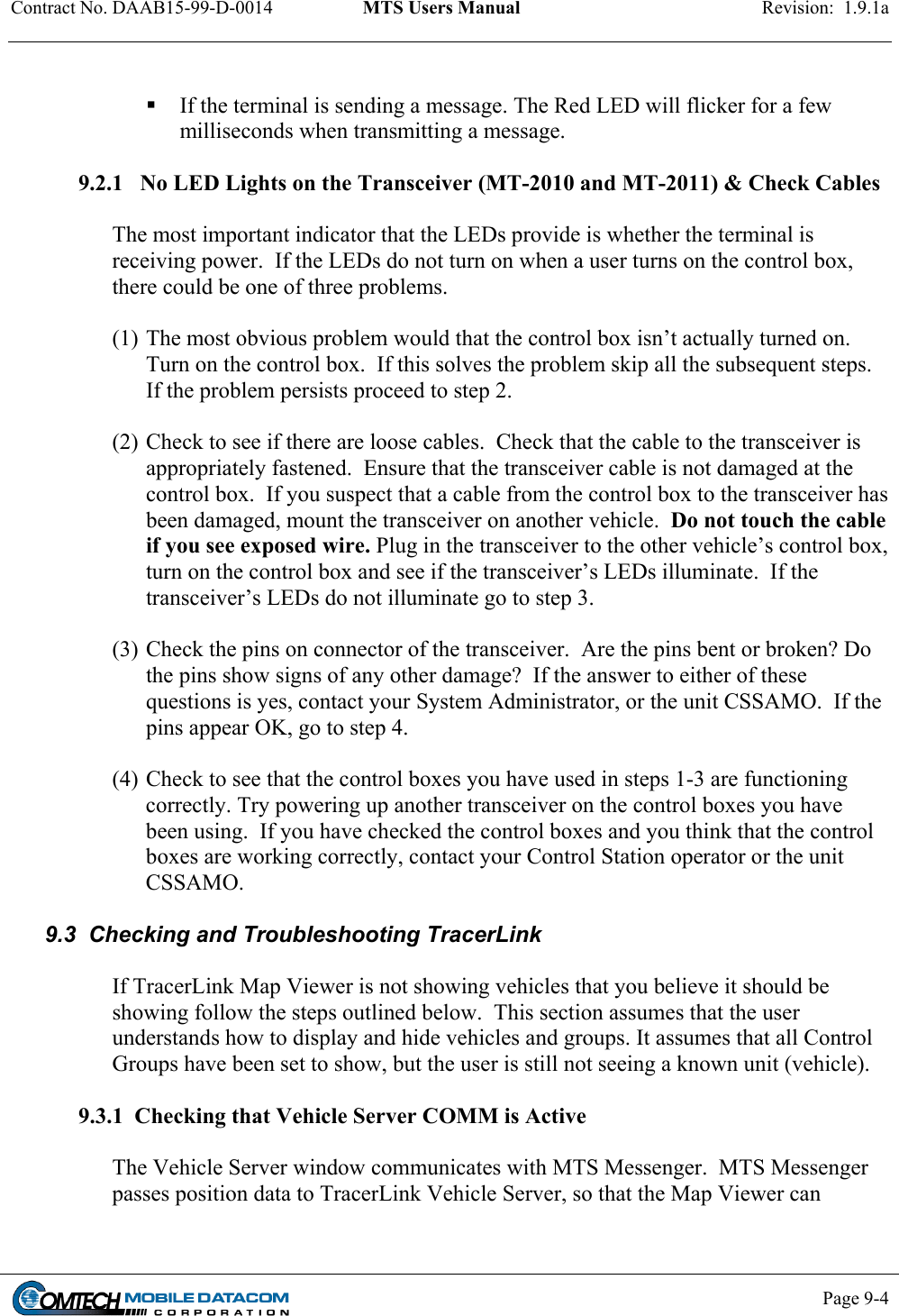 Contract No. DAAB15-99-D-0014  MTS Users Manual  Revision:  1.9.1a           Page 9-4      If the terminal is sending a message. The Red LED will flicker for a few milliseconds when transmitting a message.  9.2.1   No LED Lights on the Transceiver (MT-2010 and MT-2011) &amp; Check Cables  The most important indicator that the LEDs provide is whether the terminal is receiving power.  If the LEDs do not turn on when a user turns on the control box, there could be one of three problems.    (1) The most obvious problem would that the control box isn’t actually turned on.  Turn on the control box.  If this solves the problem skip all the subsequent steps.  If the problem persists proceed to step 2.  (2) Check to see if there are loose cables.  Check that the cable to the transceiver is appropriately fastened.  Ensure that the transceiver cable is not damaged at the control box.  If you suspect that a cable from the control box to the transceiver has been damaged, mount the transceiver on another vehicle.  Do not touch the cable if you see exposed wire. Plug in the transceiver to the other vehicle’s control box, turn on the control box and see if the transceiver’s LEDs illuminate.  If the transceiver’s LEDs do not illuminate go to step 3.  (3) Check the pins on connector of the transceiver.  Are the pins bent or broken? Do the pins show signs of any other damage?  If the answer to either of these questions is yes, contact your System Administrator, or the unit CSSAMO.  If the pins appear OK, go to step 4.  (4) Check to see that the control boxes you have used in steps 1-3 are functioning correctly. Try powering up another transceiver on the control boxes you have been using.  If you have checked the control boxes and you think that the control boxes are working correctly, contact your Control Station operator or the unit CSSAMO.   9.3  Checking and Troubleshooting TracerLink  If TracerLink Map Viewer is not showing vehicles that you believe it should be showing follow the steps outlined below.  This section assumes that the user understands how to display and hide vehicles and groups. It assumes that all Control Groups have been set to show, but the user is still not seeing a known unit (vehicle).  9.3.1  Checking that Vehicle Server COMM is Active  The Vehicle Server window communicates with MTS Messenger.  MTS Messenger passes position data to TracerLink Vehicle Server, so that the Map Viewer can 