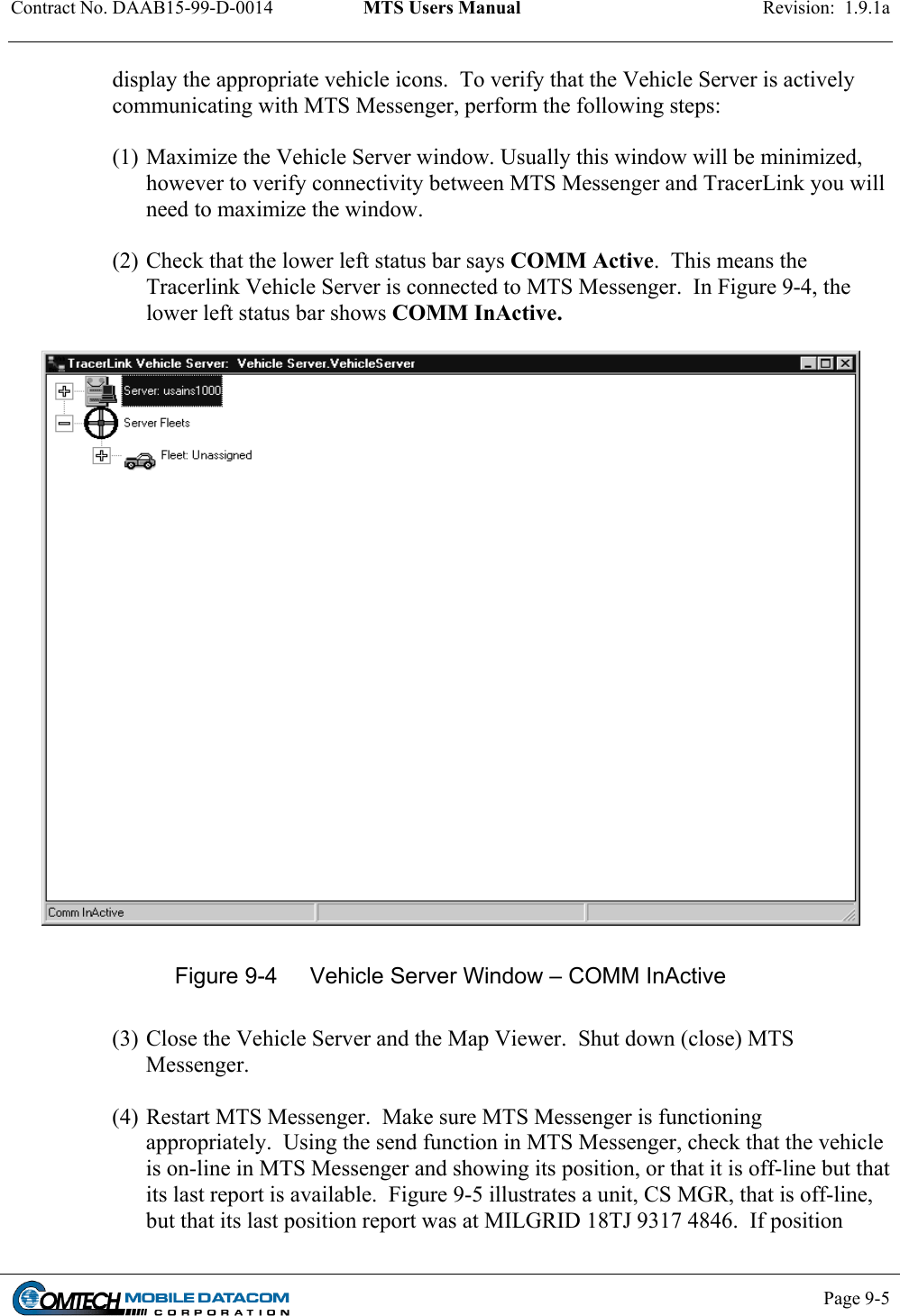 Contract No. DAAB15-99-D-0014  MTS Users Manual  Revision:  1.9.1a           Page 9-5    display the appropriate vehicle icons.  To verify that the Vehicle Server is actively communicating with MTS Messenger, perform the following steps:  (1) Maximize the Vehicle Server window. Usually this window will be minimized, however to verify connectivity between MTS Messenger and TracerLink you will need to maximize the window.  (2) Check that the lower left status bar says COMM Active.  This means the Tracerlink Vehicle Server is connected to MTS Messenger.  In Figure 9-4, the lower left status bar shows COMM InActive.     Figure 9-4  Vehicle Server Window – COMM InActive  (3) Close the Vehicle Server and the Map Viewer.  Shut down (close) MTS Messenger.  (4) Restart MTS Messenger.  Make sure MTS Messenger is functioning appropriately.  Using the send function in MTS Messenger, check that the vehicle is on-line in MTS Messenger and showing its position, or that it is off-line but that its last report is available.  Figure 9-5 illustrates a unit, CS MGR, that is off-line, but that its last position report was at MILGRID 18TJ 9317 4846.  If position 